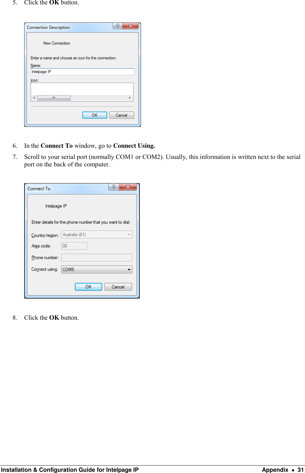  Installation &amp; Configuration Guide for Intelpage IP  Appendix    31 5. Click the OK button.    6. In the Connect To window, go to Connect Using. 7. Scroll to your serial port (normally COM1 or COM2). Usually, this information is written next to the serial port on the back of the computer.     8. Click the OK button.           