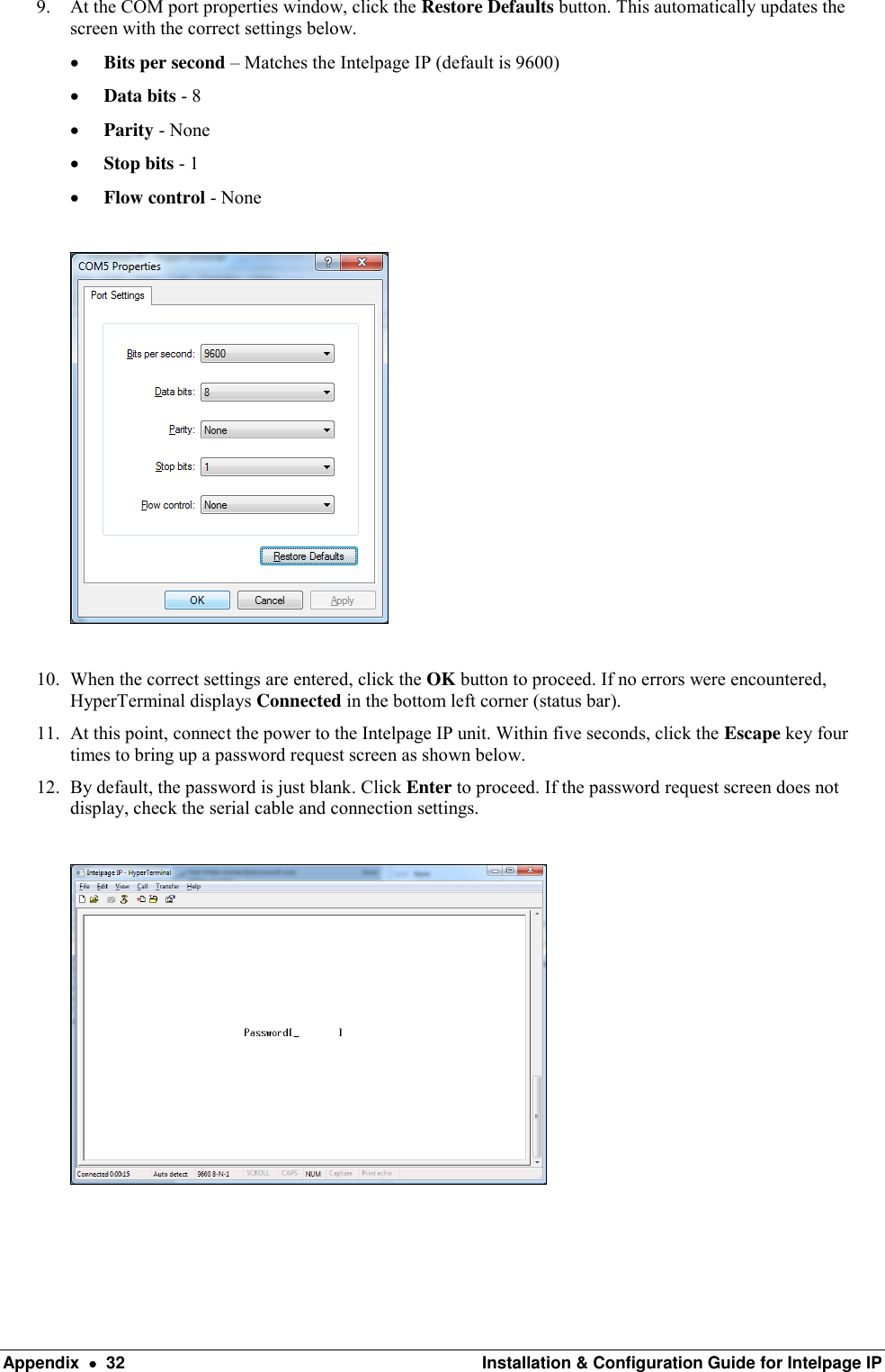  Appendix    32  Installation &amp; Configuration Guide for Intelpage IP 9. At the COM port properties window, click the Restore Defaults button. This automatically updates the screen with the correct settings below.  Bits per second – Matches the Intelpage IP (default is 9600)  Data bits - 8  Parity - None  Stop bits - 1  Flow control - None    10. When the correct settings are entered, click the OK button to proceed. If no errors were encountered, HyperTerminal displays Connected in the bottom left corner (status bar). 11. At this point, connect the power to the Intelpage IP unit. Within five seconds, click the Escape key four times to bring up a password request screen as shown below.  12. By default, the password is just blank. Click Enter to proceed. If the password request screen does not display, check the serial cable and connection settings.      