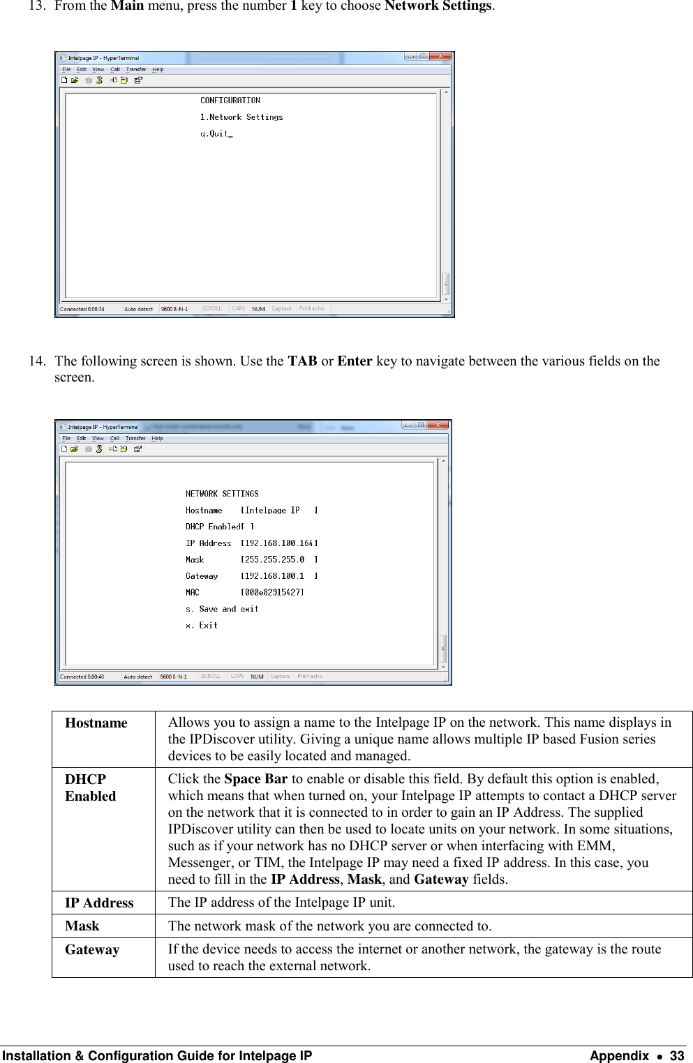  Installation &amp; Configuration Guide for Intelpage IP  Appendix    33 13. From the Main menu, press the number 1 key to choose Network Settings.    14. The following screen is shown. Use the TAB or Enter key to navigate between the various fields on the screen.    Hostname Allows you to assign a name to the Intelpage IP on the network. This name displays in the IPDiscover utility. Giving a unique name allows multiple IP based Fusion series devices to be easily located and managed. DHCP Enabled Click the Space Bar to enable or disable this field. By default this option is enabled, which means that when turned on, your Intelpage IP attempts to contact a DHCP server on the network that it is connected to in order to gain an IP Address. The supplied IPDiscover utility can then be used to locate units on your network. In some situations, such as if your network has no DHCP server or when interfacing with EMM, Messenger, or TIM, the Intelpage IP may need a fixed IP address. In this case, you need to fill in the IP Address, Mask, and Gateway fields. IP Address The IP address of the Intelpage IP unit. Mask The network mask of the network you are connected to. Gateway If the device needs to access the internet or another network, the gateway is the route used to reach the external network. 