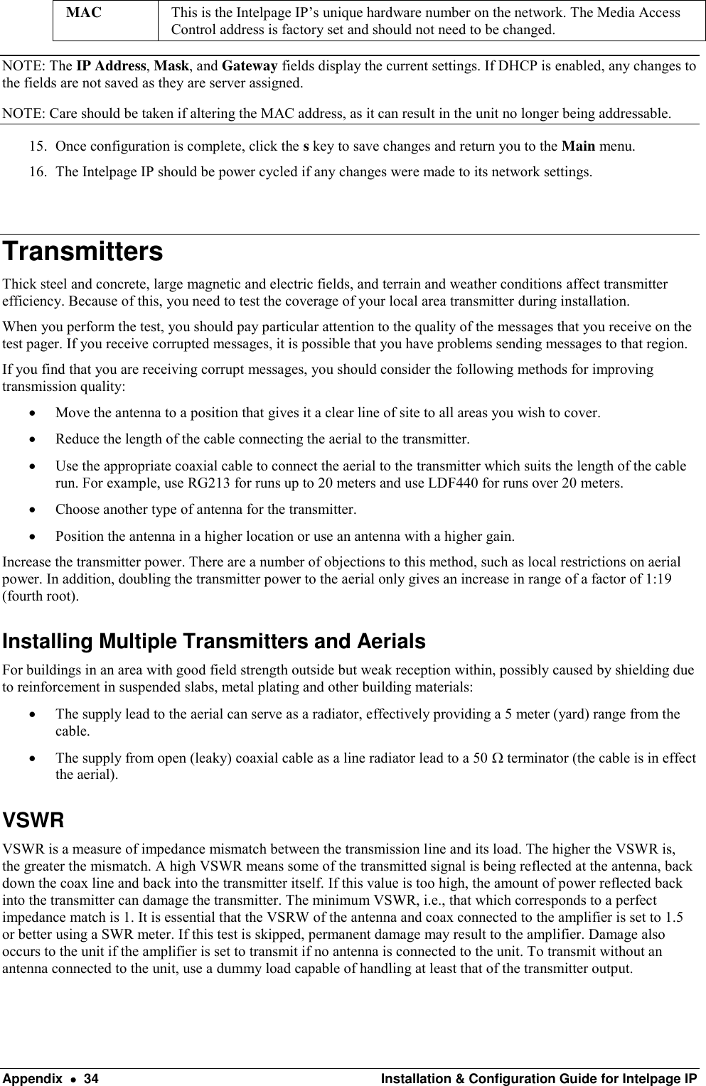  Appendix    34  Installation &amp; Configuration Guide for Intelpage IP MAC This is the Intelpage IP’s unique hardware number on the network. The Media Access Control address is factory set and should not need to be changed. NOTE: The IP Address, Mask, and Gateway fields display the current settings. If DHCP is enabled, any changes to the fields are not saved as they are server assigned. NOTE: Care should be taken if altering the MAC address, as it can result in the unit no longer being addressable. 15. Once configuration is complete, click the s key to save changes and return you to the Main menu.  16. The Intelpage IP should be power cycled if any changes were made to its network settings.  Transmitters Thick steel and concrete, large magnetic and electric fields, and terrain and weather conditions affect transmitter efficiency. Because of this, you need to test the coverage of your local area transmitter during installation. When you perform the test, you should pay particular attention to the quality of the messages that you receive on the test pager. If you receive corrupted messages, it is possible that you have problems sending messages to that region. If you find that you are receiving corrupt messages, you should consider the following methods for improving transmission quality:  Move the antenna to a position that gives it a clear line of site to all areas you wish to cover.  Reduce the length of the cable connecting the aerial to the transmitter.  Use the appropriate coaxial cable to connect the aerial to the transmitter which suits the length of the cable run. For example, use RG213 for runs up to 20 meters and use LDF440 for runs over 20 meters.  Choose another type of antenna for the transmitter.  Position the antenna in a higher location or use an antenna with a higher gain. Increase the transmitter power. There are a number of objections to this method, such as local restrictions on aerial power. In addition, doubling the transmitter power to the aerial only gives an increase in range of a factor of 1:19 (fourth root).  Installing Multiple Transmitters and Aerials  For buildings in an area with good field strength outside but weak reception within, possibly caused by shielding due to reinforcement in suspended slabs, metal plating and other building materials:  The supply lead to the aerial can serve as a radiator, effectively providing a 5 meter (yard) range from the cable.  The supply from open (leaky) coaxial cable as a line radiator lead to a 50  terminator (the cable is in effect the aerial). VSWR VSWR is a measure of impedance mismatch between the transmission line and its load. The higher the VSWR is, the greater the mismatch. A high VSWR means some of the transmitted signal is being reflected at the antenna, back down the coax line and back into the transmitter itself. If this value is too high, the amount of power reflected back into the transmitter can damage the transmitter. The minimum VSWR, i.e., that which corresponds to a perfect impedance match is 1. It is essential that the VSRW of the antenna and coax connected to the amplifier is set to 1.5 or better using a SWR meter. If this test is skipped, permanent damage may result to the amplifier. Damage also occurs to the unit if the amplifier is set to transmit if no antenna is connected to the unit. To transmit without an antenna connected to the unit, use a dummy load capable of handling at least that of the transmitter output.  