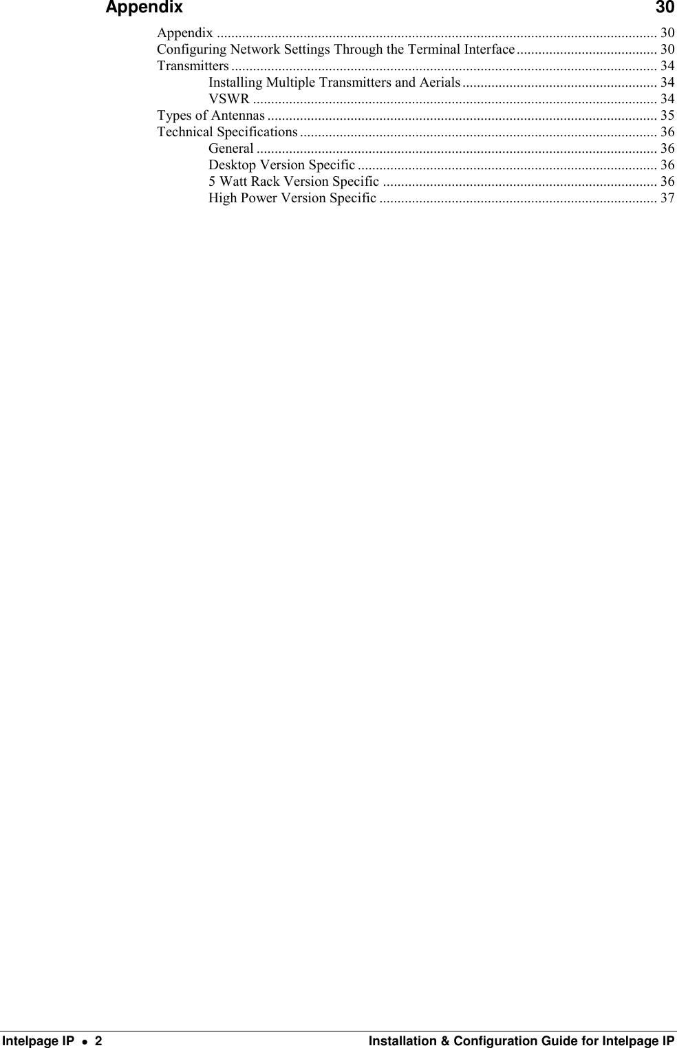  Intelpage IP    2  Installation &amp; Configuration Guide for Intelpage IP Appendix  30 Appendix .......................................................................................................................... 30 Configuring Network Settings Through the Terminal Interface ....................................... 30 Transmitters ...................................................................................................................... 34 Installing Multiple Transmitters and Aerials ...................................................... 34 VSWR ................................................................................................................ 34 Types of Antennas ............................................................................................................ 35 Technical Specifications ................................................................................................... 36 General ............................................................................................................... 36 Desktop Version Specific ................................................................................... 36 5 Watt Rack Version Specific ............................................................................ 36 High Power Version Specific ............................................................................. 37 