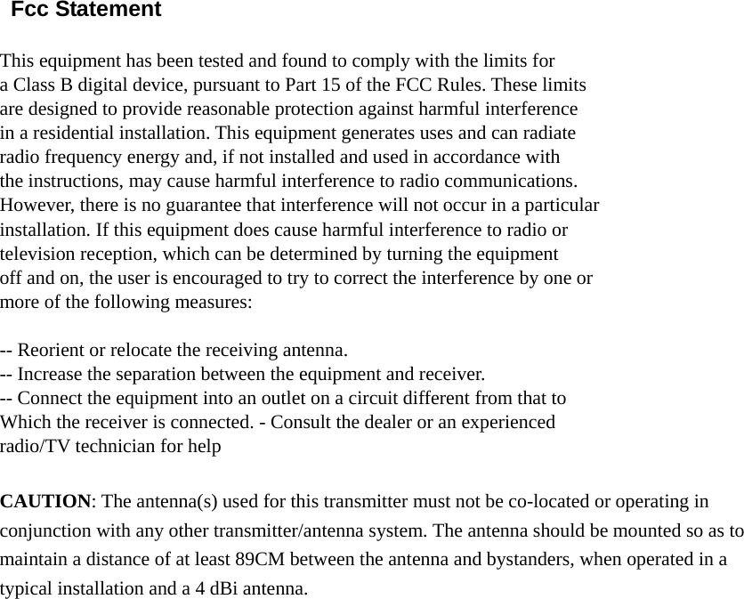  Fcc Statement  This equipment has been tested and found to comply with the limits for a Class B digital device, pursuant to Part 15 of the FCC Rules. These limits are designed to provide reasonable protection against harmful interference in a residential installation. This equipment generates uses and can radiate radio frequency energy and, if not installed and used in accordance with the instructions, may cause harmful interference to radio communications. However, there is no guarantee that interference will not occur in a particular installation. If this equipment does cause harmful interference to radio or television reception, which can be determined by turning the equipment off and on, the user is encouraged to try to correct the interference by one or more of the following measures:  -- Reorient or relocate the receiving antenna. -- Increase the separation between the equipment and receiver. -- Connect the equipment into an outlet on a circuit different from that to Which the receiver is connected. - Consult the dealer or an experienced   radio/TV technician for help  CAUTION: The antenna(s) used for this transmitter must not be co-located or operating in conjunction with any other transmitter/antenna system. The antenna should be mounted so as to maintain a distance of at least 89CM between the antenna and bystanders, when operated in a typical installation and a 4 dBi antenna.    