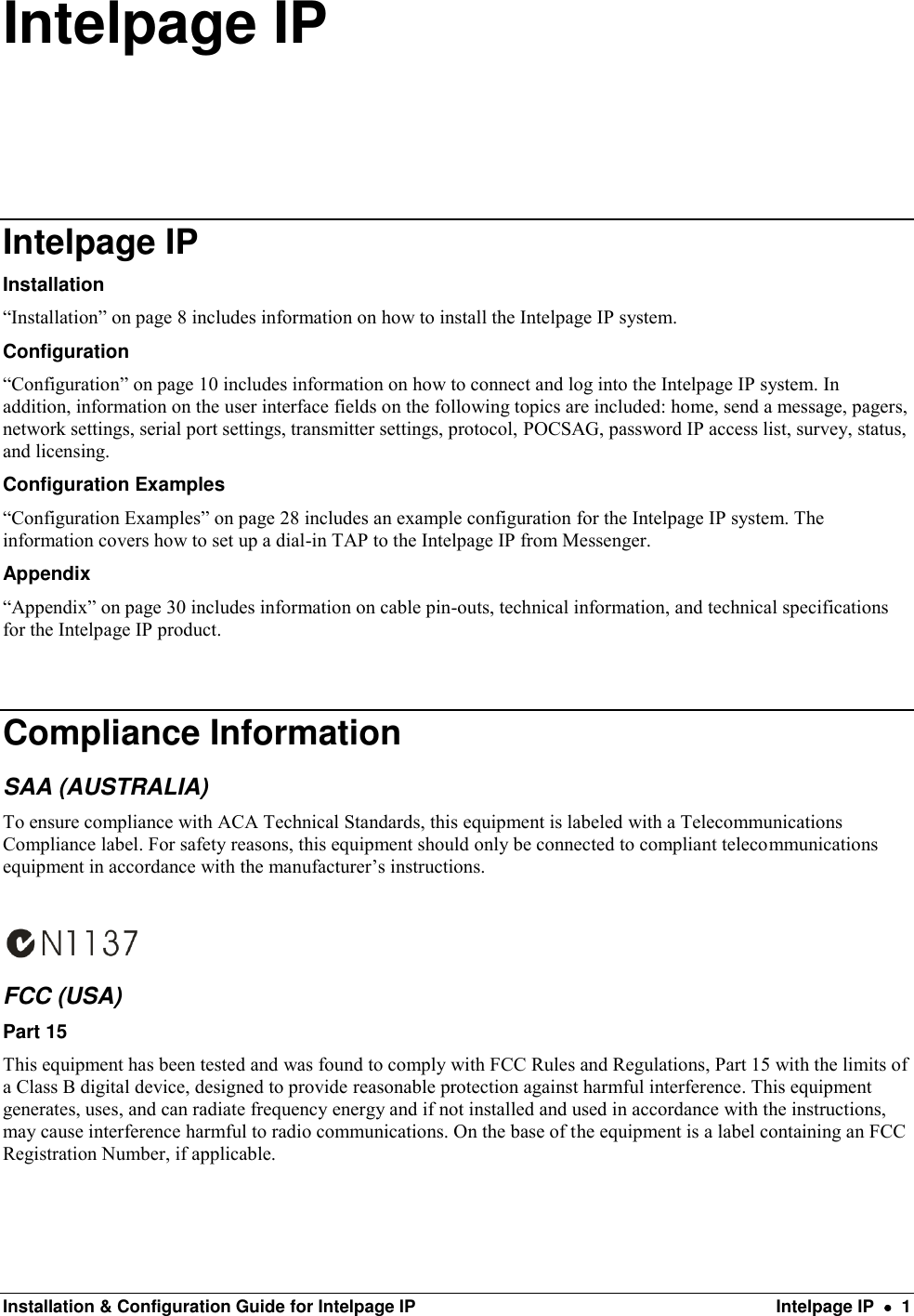  Installation &amp; Configuration Guide for Intelpage IP  Intelpage IP    1 Intelpage IP Intelpage IP Installation “Installation” on page 8 includes information on how to install the Intelpage IP system. Configuration “Configuration” on page 10 includes information on how to connect and log into the Intelpage IP system. In addition, information on the user interface fields on the following topics are included: home, send a message, pagers, network settings, serial port settings, transmitter settings, protocol, POCSAG, password IP access list, survey, status, and licensing. Configuration Examples “Configuration Examples” on page 28 includes an example configuration for the Intelpage IP system. The information covers how to set up a dial-in TAP to the Intelpage IP from Messenger. Appendix “Appendix” on page 30 includes information on cable pin-outs, technical information, and technical specifications for the Intelpage IP product.  Compliance Information SAA (AUSTRALIA) To ensure compliance with ACA Technical Standards, this equipment is labeled with a Telecommunications Compliance label. For safety reasons, this equipment should only be connected to compliant telecommunications equipment in accordance with the manufacturer’s instructions.   FCC (USA) Part 15 This equipment has been tested and was found to comply with FCC Rules and Regulations, Part 15 with the limits of a Class B digital device, designed to provide reasonable protection against harmful interference. This equipment generates, uses, and can radiate frequency energy and if not installed and used in accordance with the instructions, may cause interference harmful to radio communications. On the base of the equipment is a label containing an FCC Registration Number, if applicable.    