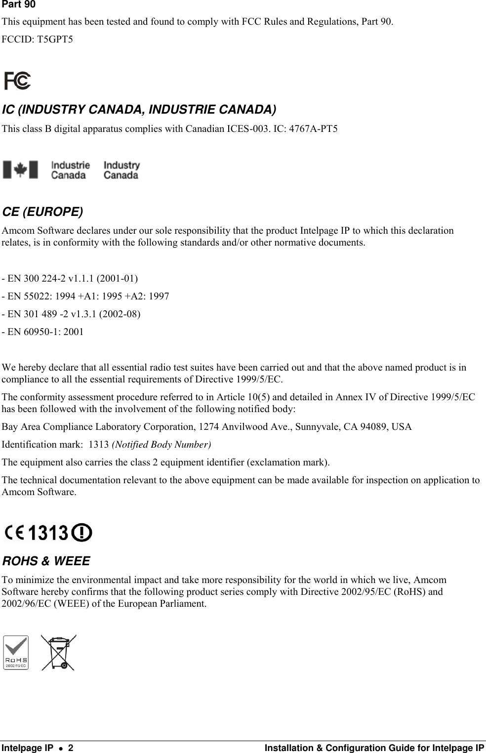  Intelpage IP    2  Installation &amp; Configuration Guide for Intelpage IP Part 90 This equipment has been tested and found to comply with FCC Rules and Regulations, Part 90. FCCID: T5GPT5   IC (INDUSTRY CANADA, INDUSTRIE CANADA) This class B digital apparatus complies with Canadian ICES-003. IC: 4767A-PT5    CE (EUROPE) Amcom Software declares under our sole responsibility that the product Intelpage IP to which this declaration relates, is in conformity with the following standards and/or other normative documents.  - EN 300 224-2 v1.1.1 (2001-01) - EN 55022: 1994 +A1: 1995 +A2: 1997 - EN 301 489 -2 v1.3.1 (2002-08) - EN 60950-1: 2001  We hereby declare that all essential radio test suites have been carried out and that the above named product is in compliance to all the essential requirements of Directive 1999/5/EC. The conformity assessment procedure referred to in Article 10(5) and detailed in Annex IV of Directive 1999/5/EC has been followed with the involvement of the following notified body: Bay Area Compliance Laboratory Corporation, 1274 Anvilwood Ave., Sunnyvale, CA 94089, USA Identification mark:  1313 (Notified Body Number) The equipment also carries the class 2 equipment identifier (exclamation mark). The technical documentation relevant to the above equipment can be made available for inspection on application to Amcom Software.   ROHS &amp; WEEE To minimize the environmental impact and take more responsibility for the world in which we live, Amcom Software hereby confirms that the following product series comply with Directive 2002/95/EC (RoHS) and 2002/96/EC (WEEE) of the European Parliament.          