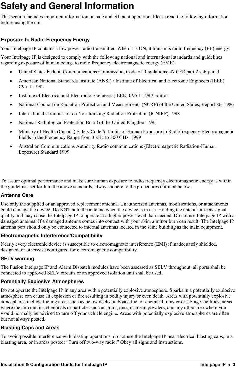  Installation &amp; Configuration Guide for Intelpage IP  Intelpage IP    3 Safety and General Information This section includes important information on safe and efficient operation. Please read the following information before using the unit  Exposure to Radio Frequency Energy Your Intelpage IP contains a low power radio transmitter. When it is ON, it transmits radio frequency (RF) energy.  Your Intelpage IP is designed to comply with the following national and international standards and guidelines regarding exposure of human beings to radio frequency electromagnetic energy (EME):  United States Federal Communications Commission, Code of Regulations; 47 CFR part 2 sub-part J  American National Standards Institute (ANSI) / Institute of Electrical and Electronic Engineers (IEEE) C95. 1-1992  Institute of Electrical and Electronic Engineers (IEEE) C95.1-1999 Edition  National Council on Radiation Protection and Measurements (NCRP) of the United States, Report 86, 1986  International Commission on Non-Ionizing Radiation Protection (ICNIRP) 1998  National Radiological Protection Board of the United Kingdom 1995  Ministry of Health (Canada) Safety Code 6. Limits of Human Exposure to Radiofrequency Electromagnetic Fields in the Frequency Range from 3 kHz to 300 GHz, 1999  Australian Communications Authority Radio communications (Electromagnetic Radiation-Human Exposure) Standard 1999  To assure optimal performance and make sure human exposure to radio frequency electromagnetic energy is within the guidelines set forth in the above standards, always adhere to the procedures outlined below. Antenna Care Use only the supplied or an approved replacement antenna. Unauthorized antennas, modifications, or attachments could damage the device. Do NOT hold the antenna when the device is in use. Holding the antenna affects signal quality and may cause the Intelpage IP to operate at a higher power level than needed. Do not use Intelpage IP with a damaged antenna. If a damaged antenna comes into contact with your skin, a minor burn can result. The Intelpage IP antenna port should only be connected to internal antennas located in the same building as the main equipment. Electromagnetic Interference/Compatibility Nearly every electronic device is susceptible to electromagnetic interference (EMI) if inadequately shielded, designed, or otherwise configured for electromagnetic compatibility. SELV warning The Fusion Intelpage IP and Alarm Dispatch modules have been assessed as SELV throughout, all ports shall be connected to approved SELV circuits or an approved isolation unit shall be used. Potentially Explosive Atmospheres Do not operate the Intelpage IP in any area with a potentially explosive atmosphere. Sparks in a potentially explosive atmosphere can cause an explosion or fire resulting in bodily injury or even death. Areas with potentially explosive atmospheres include fueling areas such as below decks on boats, fuel or chemical transfer or storage facilities, areas where the air contains chemicals or particles such as grain, dust, or metal powders, and any other area where you would normally be advised to turn off your vehicle engine. Areas with potentially explosive atmospheres are often but not always posted. Blasting Caps and Areas To avoid possible interference with blasting operations, do not use the Intelpage IP near electrical blasting caps, in a blasting area, or in areas posted: “Turn off two-way radio.” Obey all signs and instructions. 