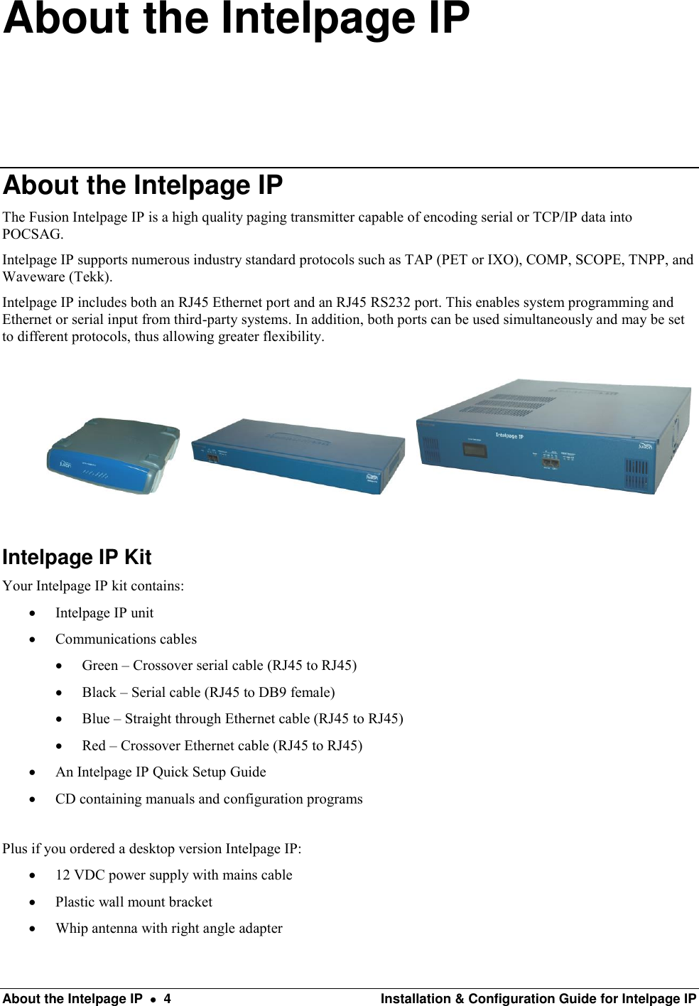  About the Intelpage IP    4  Installation &amp; Configuration Guide for Intelpage IP About the Intelpage IP About the Intelpage IP The Fusion Intelpage IP is a high quality paging transmitter capable of encoding serial or TCP/IP data into POCSAG. Intelpage IP supports numerous industry standard protocols such as TAP (PET or IXO), COMP, SCOPE, TNPP, and Waveware (Tekk). Intelpage IP includes both an RJ45 Ethernet port and an RJ45 RS232 port. This enables system programming and Ethernet or serial input from third-party systems. In addition, both ports can be used simultaneously and may be set to different protocols, thus allowing greater flexibility.                         Intelpage IP Kit Your Intelpage IP kit contains:  Intelpage IP unit  Communications cables  Green – Crossover serial cable (RJ45 to RJ45)  Black – Serial cable (RJ45 to DB9 female)  Blue – Straight through Ethernet cable (RJ45 to RJ45)  Red – Crossover Ethernet cable (RJ45 to RJ45)  An Intelpage IP Quick Setup Guide  CD containing manuals and configuration programs  Plus if you ordered a desktop version Intelpage IP:  12 VDC power supply with mains cable  Plastic wall mount bracket  Whip antenna with right angle adapter 