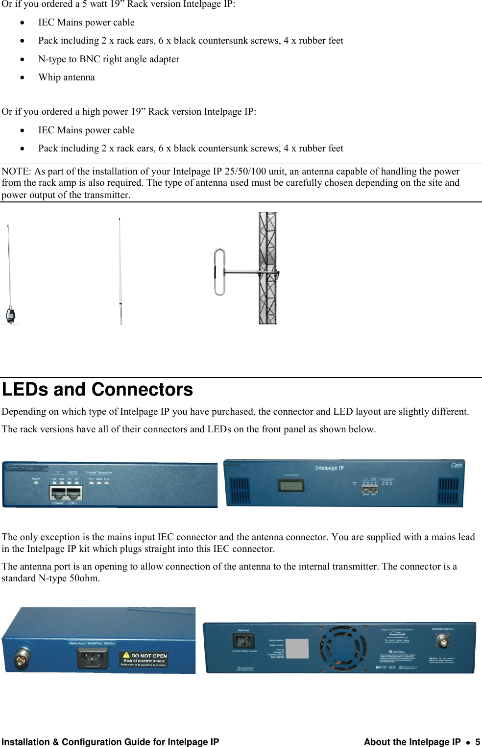  Installation &amp; Configuration Guide for Intelpage IP  About the Intelpage IP    5 Or if you ordered a 5 watt 19” Rack version Intelpage IP:  IEC Mains power cable  Pack including 2 x rack ears, 6 x black countersunk screws, 4 x rubber feet  N-type to BNC right angle adapter  Whip antenna  Or if you ordered a high power 19” Rack version Intelpage IP:  IEC Mains power cable  Pack including 2 x rack ears, 6 x black countersunk screws, 4 x rubber feet NOTE: As part of the installation of your Intelpage IP 25/50/100 unit, an antenna capable of handling the power from the rack amp is also required. The type of antenna used must be carefully chosen depending on the site and power output of the transmitter.                                                                               LEDs and Connectors Depending on which type of Intelpage IP you have purchased, the connector and LED layout are slightly different. The rack versions have all of their connectors and LEDs on the front panel as shown below.       The only exception is the mains input IEC connector and the antenna connector. You are supplied with a mains lead in the Intelpage IP kit which plugs straight into this IEC connector.  The antenna port is an opening to allow connection of the antenna to the internal transmitter. The connector is a standard N-type 50ohm.         