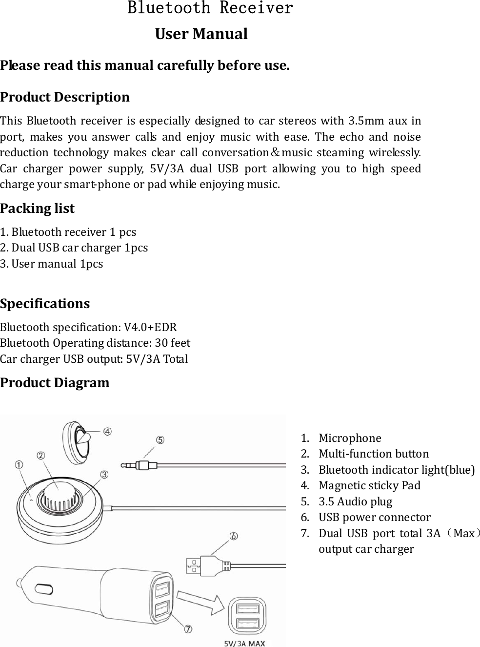 Bluetooth Receiver UserManualPleasereadthismanualcarefullybeforeuse.ProductDescriptionThisBluetoothreceiverisespeciallydesignedtocarstereoswith3.5mmaux inport,makesyouanswercallsandenjoymusicwithease.Theecho and noisereductiontechnologymakesclearcallconversation＆music steaming wirelessly.Carchargerpowersupply,5V/3AdualUSBportallowingyoutohigh speedchargeyoursmart‐phoneorpadwhileenjoyingmusic.Packinglist1.Bluetoothreceiver1pcs 2.DualUSBcarcharger1pcs 3.Usermanual1pcsSpecificationsBluetoothspecification:V4.0+EDRBluetoothOperatingdistance:30feetCarchargerUSBoutput:5V/3ATotalProductDiagram   1. Microphone2. Multi‐functionbutton3. Bluetoothindicatorlight(blue)4. MagneticstickyPad5. 3.5Audioplug6. USBpowerconnector7. DualUSBporttotal3A（Max）outputcarcharger