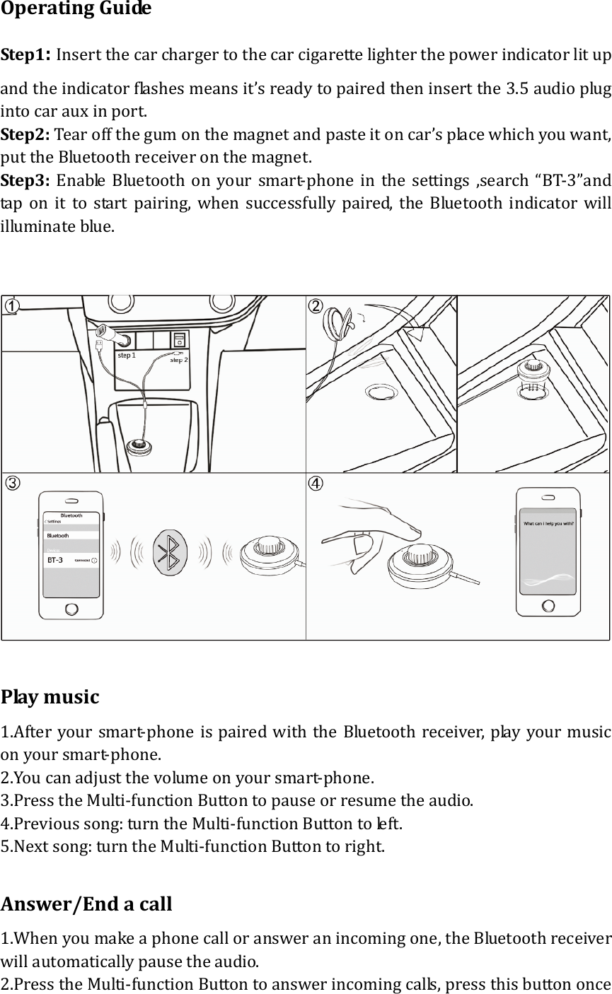 OperatingGuideStep1:Insertthecarchargertothecarcigarettelighterthepowerindicatorlitupandtheindicatorflashesmeansit&rsquo;sreadytopairedtheninsertthe3.5audioplugintocarauxinport.Step2:Tearoffthegumonthemagnetandpasteitoncar&rsquo;splacewhichyouwant,puttheBluetoothreceiveronthemagnet.Step3:EnableBluetoothonyoursmart‐phoneinthesettings,search&ldquo;BT‐3&rdquo;and taponittostartpairing,whensuccessfullypaired,theBluetoothindicatorwillilluminateblue.Playmusic1.Afteryoursmart‐phoneis pairedwiththeBluetoothreceiver,playyourmusiconyoursmart‐phone.2.Youcanadjustthevolumeonyoursmart‐phone.3.PresstheMulti‐functionButtontopauseorresumetheaudio.4.Previoussong:turntheMulti‐functionButtontoleft.5.Nextsong:turntheMulti‐functionButtontoright.Answer/Endacall1.Whenyoumakeaphonecalloransweranincomingone,theBluetoothreceiverwillautomaticallypausetheaudio.2.PresstheMulti‐functionButtontoanswerincomingcalls,pressthisbuttononce