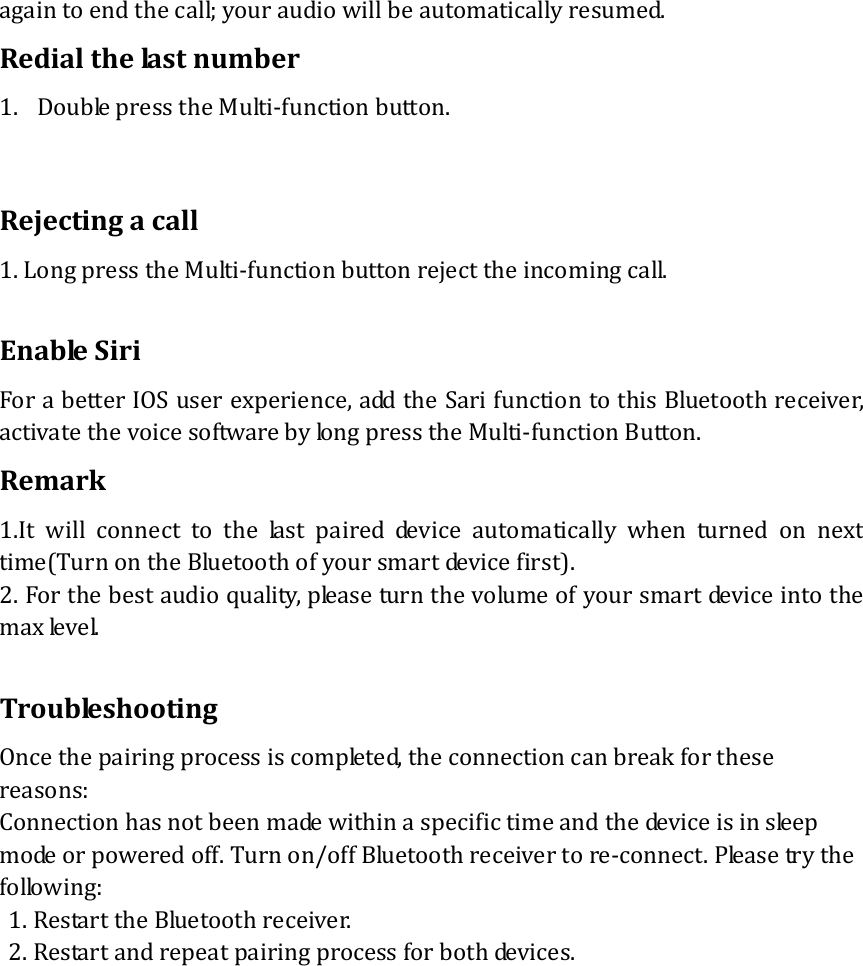 againtoendthecall;youraudiowillbeautomaticallyresumed.Redialthelastnumber1. DoublepresstheMulti‐functionbutton.Rejectingacall1.LongpresstheMulti‐functionbuttonrejecttheincomingcall.EnableSiriForabetterIOSuserexperience,addtheSarifunctiontothisBluetoothreceiver,activatethevoicesoftwarebylongpresstheMulti‐functionButton.Remark1.Itwillconnecttothelastpaireddeviceautomaticallywhenturned on nexttime(TurnontheBluetoothofyoursmartdevicefirst).2.Forthebestaudioquality,pleaseturnthevolumeofyoursmartdeviceintothemaxlevel.TroubleshootingOncethepairingprocessiscompleted,theconnectioncanbreakforthesereasons:Connectionhasnotbeenmadewithinaspecifictimeandthedeviceisinsleepmodeorpoweredoff.Turnon/offBluetoothreceivertore‐connect.Pleasetrythefollowing:1.RestarttheBluetoothreceiver.2.Restartandrepeatpairingprocessforbothdevices. 