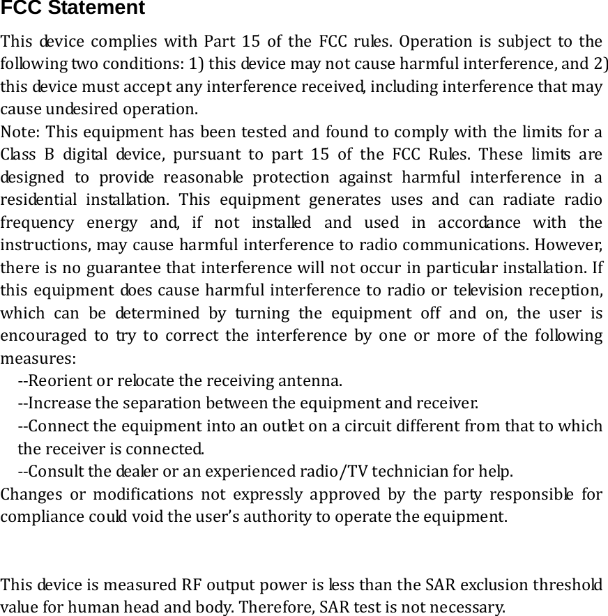 FCC Statement  This device complies with Part 15 of the FCC rules. Operation is subject to thefollowingtwoconditions:1)thisdevicemaynotcauseharmfulinterference,and2)thisdevicemustacceptanyinterferencereceived,includinginterferencethatmaycauseundesiredoperation.Note:ThisequipmenthasbeentestedandfoundtocomplywiththelimitsforaClassBdigitaldevice,pursuanttopart15oftheFCCRules.These limits aredesigned to provide reasonable protection against harmful interference in aresidential installation. This equipment generates uses and canradiateradiofrequencyenergyand,ifnotinstalledandusedinaccordancewith theinstructions,maycauseharmfulinterferencetoradiocommunications.However,thereisnoguaranteethatinterferencewillnotoccurinparticu lar  in stal lati on . I fthisequipmentdoescauseharmfulinterferencetoradioortelevisionreception,which can be determined by turning the equipment off and on, the user isencouragedtotrytocorrecttheinterferencebyoneormoreofthefollowingmeasures:‐‐Reorientorrelocatethereceivingantenna.‐‐Increasetheseparationbetweentheequipmentandreceiver.‐‐Connecttheequipmentintoanoutletonacircuitdifferentfromthattowhichthereceiverisconnected.‐‐Consultthedealeroranexperiencedradio/TVtechnicianforhelp.Changes or modifications not expressly approved by the party responsible forcompliancecouldvoidtheuser&rsquo;sauthoritytooperatetheequipment.ThisdeviceismeasuredRFoutputpowerislessthantheSARexclusionthresholdvalueforhumanheadandbody.Therefore,SARtestisnotnecessary. 