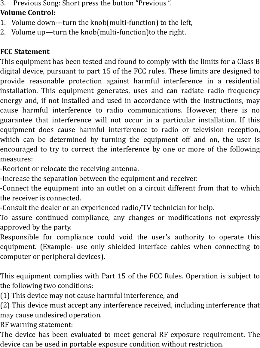 3. PreviousSong:Shortpressthebutton&ldquo;Previous&rdquo;.VolumeControl:1. Volumedown‐‐‐turntheknob(multi‐function)totheleft,2. Volumeup&mdash;turntheknob(multi‐function)totheright.FCCStatementThisequipmenthasbeentestedandfoundtocomplywiththelimitsforaClassBdigitaldevice,pursuanttopart15oftheFCCrules.Theselimitsaredesignedtoprovide reasonable protection against harmful interference in a residentialinstallation. This equipment generates, uses and can radiate radio frequencyenergy and, if not installed and used in accordance with the instructions, maycause harmful interference to radio communications. However, there is noguarantee that interference will not occur in a particular installation. If thisequipment does cause harmful interference to radio or television reception,which can be determined by turning the equipment off and on, the user isencouragedtotrytocorrecttheinterferencebyoneormoreofthefollowingmeasures:‐Reorientorrelocatethereceivingantenna.‐Increasetheseparationbetweentheequipmentandreceiver.‐Connecttheequipmentintoanoutletonacircuitdifferentfromthattowhichthereceiverisconnected.‐Consultthedealeroranexperiencedradio/TVtechnicianforhelp.To assure continued compliance, any changes or modifications not expresslyapprovedbytheparty.Responsible for compliance could void the user&rsquo;s authority to operate thisequipment. (Example‐ use only shielded interface cables when connecting tocomputerorperipheraldevices).ThisequipmentcomplieswithPart15oftheFCCRules.Operationissubjecttothefollowingtwoconditions:  (1)Thisdevicemaynotcauseharmfulinterference,and  (2)Thisdevicemustacceptanyinterferencereceived,includinginterferencethatmaycauseundesiredoperation.  RFwarningstatement:The device has been evaluated to meet general RF exposure requirement. Thedevicecanbeusedinportableexposureconditionwithoutrestriction.