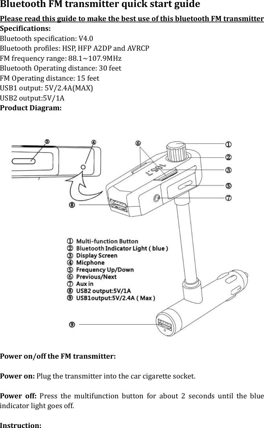 BluetoothFMtransmitterquickstartguidePleasereadthisguidetomakethebestuseofthisbluetoothFMtransmitterSpecifications:Bluetoothspecification:V4.0Bluetoothprofiles:HSP,HFPA2DPandAVRCPFMfrequencyrange:88.1~107.9MHzBluetoothOperatingdistance:30feetFMOperatingdistance:15feetUSB1output:5V/2.4A(MAX) USB2output:5V/1AProductDiagram:Poweron/offtheFMtransmitter:Poweron:Plugthetransmitterintothecarcigarettesocket.Poweroff:Pressthemultifunctionbuttonforabout2secondsuntiltheblueindicatorlightgoesoff.Instruction: