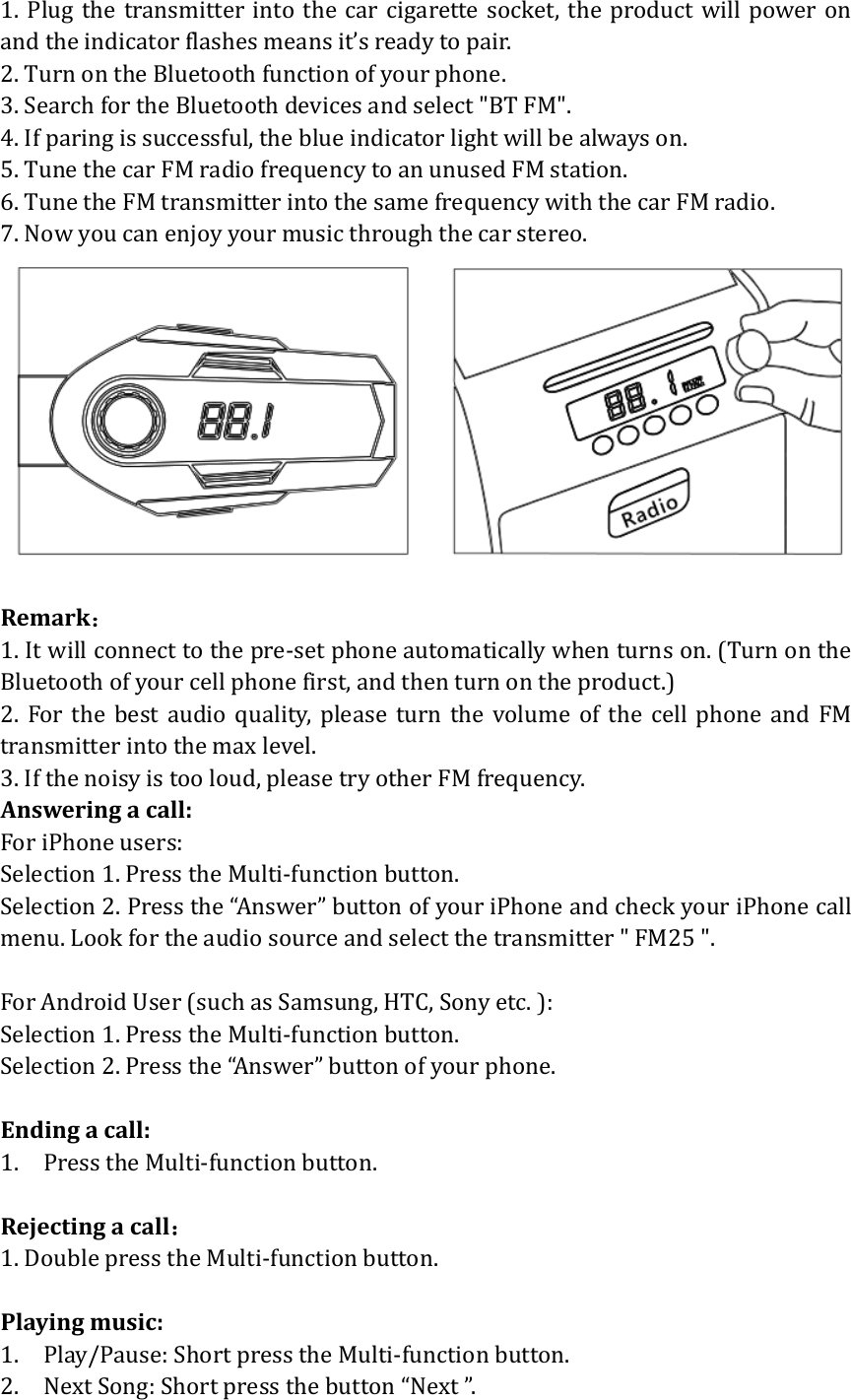 1.Plugthetransmitterintothecarcigarettesocket,theproductwillpoweronandtheindicatorflashesmeansit&rsquo;sreadytopair.2.TurnontheBluetoothfunctionofyourphone.3.SearchfortheBluetoothdevicesandselect"BTFM".4.Ifparingissuccessful,theblueindicatorlightwillbealwayson.5.TunethecarFMradiofrequencytoanunusedFMstation.6.TunetheFMtransmitterintothesamefrequencywiththecarFMradio.7.Nowyoucanenjoyyourmusicthroughthecarstereo.Remark：1.Itwillconnecttothepre‐setphoneautomaticallywhenturnson.(TurnontheBluetoothofyourcellphonefirst,andthenturnontheproduct.)2.Forthebestaudioquality,pleaseturnthevolumeofthecell phone and FMtransmitterintothemaxlevel.3.Ifthenoisyistooloud,pleasetryotherFMfrequency.Answeringacall:ForiPhoneusers: Selection1.PresstheMulti‐functionbutton.Selection2.Pressthe&ldquo;Answer&rdquo;buttonofyouriPhoneandcheckyouriPhonecallmenu.Lookfortheaudiosourceandselectthetransmitter"FM25".ForAndroidUser(suchasSamsung,HTC,Sonyetc.):Selection1.PresstheMulti‐functionbutton.Selection2.Pressthe&ldquo;Answer&rdquo;buttonofyourphone.Endingacall:1. PresstheMulti‐functionbutton.Rejectingacall：1.DoublepresstheMulti‐functionbutton.Playingmusic:1. Play/Pause:ShortpresstheMulti‐functionbutton.2. NextSong:Shortpressthebutton&ldquo;Next&rdquo;.