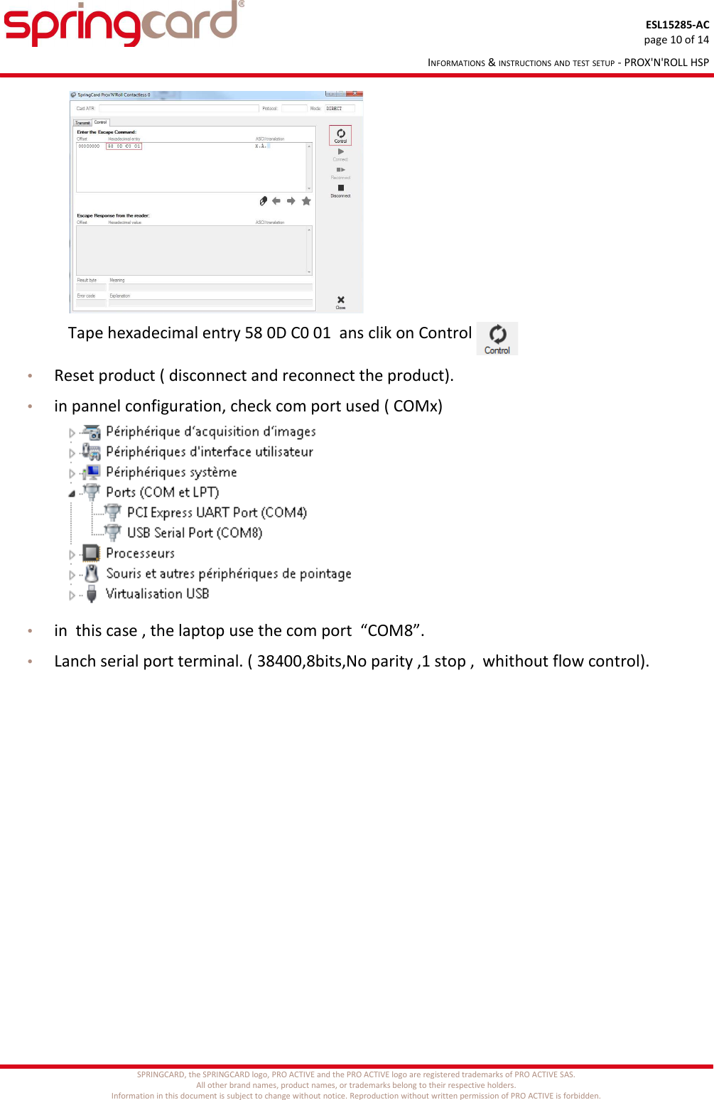 ESL15285-ACpage 10 of 14INFORMATIONS &amp; INSTRUCTIONS AND TEST SETUP - PROX&apos;N&apos;ROLL HSP                                 Tape hexadecimal entry 58 0D C0 01  ans clik on Control •Reset product ( disconnect and reconnect the product).•in pannel configuration, check com port used ( COMx)•in  this case , the laptop use the com port  “COM8”.•Lanch serial port terminal. ( 38400,8bits,No parity ,1 stop ,  whithout flow control).SPRINGCARD, the SPRINGCARD logo, PRO ACTIVE and the PRO ACTIVE logo are registered trademarks of PRO ACTIVE SAS.All other brand names, product names, or trademarks belong to their respective holders.Information in this document is subject to change without notice. Reproduction without written permission of PRO ACTIVE is forbidden.