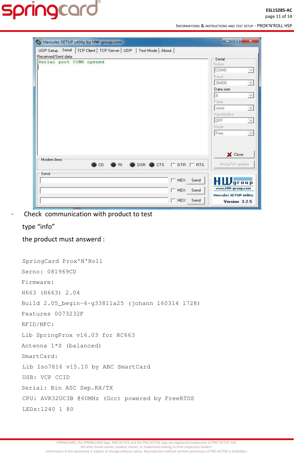ESL15285-ACpage 11 of 14INFORMATIONS &amp; INSTRUCTIONS AND TEST SETUP - PROX&apos;N&apos;ROLL HSP• Check  communication with product to test type “info”the product must answerd :SpringCard Prox&apos;N&apos;Roll  Serno: 081969CD  Firmware:     H663 (H663) 2.04     Build 2.05_begin-6-g33811a25 (johann 160314 1728)     Features 0073232F  RFID/NFC:     Lib SpringProx v16.03 for RC663     Antenna 1*S (balanced)  SmartCard:      Lib Iso7816 v15.10 by ABC SmartCard      USB: VCP CCID   Serial: Bin ASC Sep.RX/TX      CPU: AVR32UC3B @60MHz (Gcc) powered by FreeRTOS      LEDs:1240 1 80SPRINGCARD, the SPRINGCARD logo, PRO ACTIVE and the PRO ACTIVE logo are registered trademarks of PRO ACTIVE SAS.All other brand names, product names, or trademarks belong to their respective holders.Information in this document is subject to change without notice. Reproduction without written permission of PRO ACTIVE is forbidden.