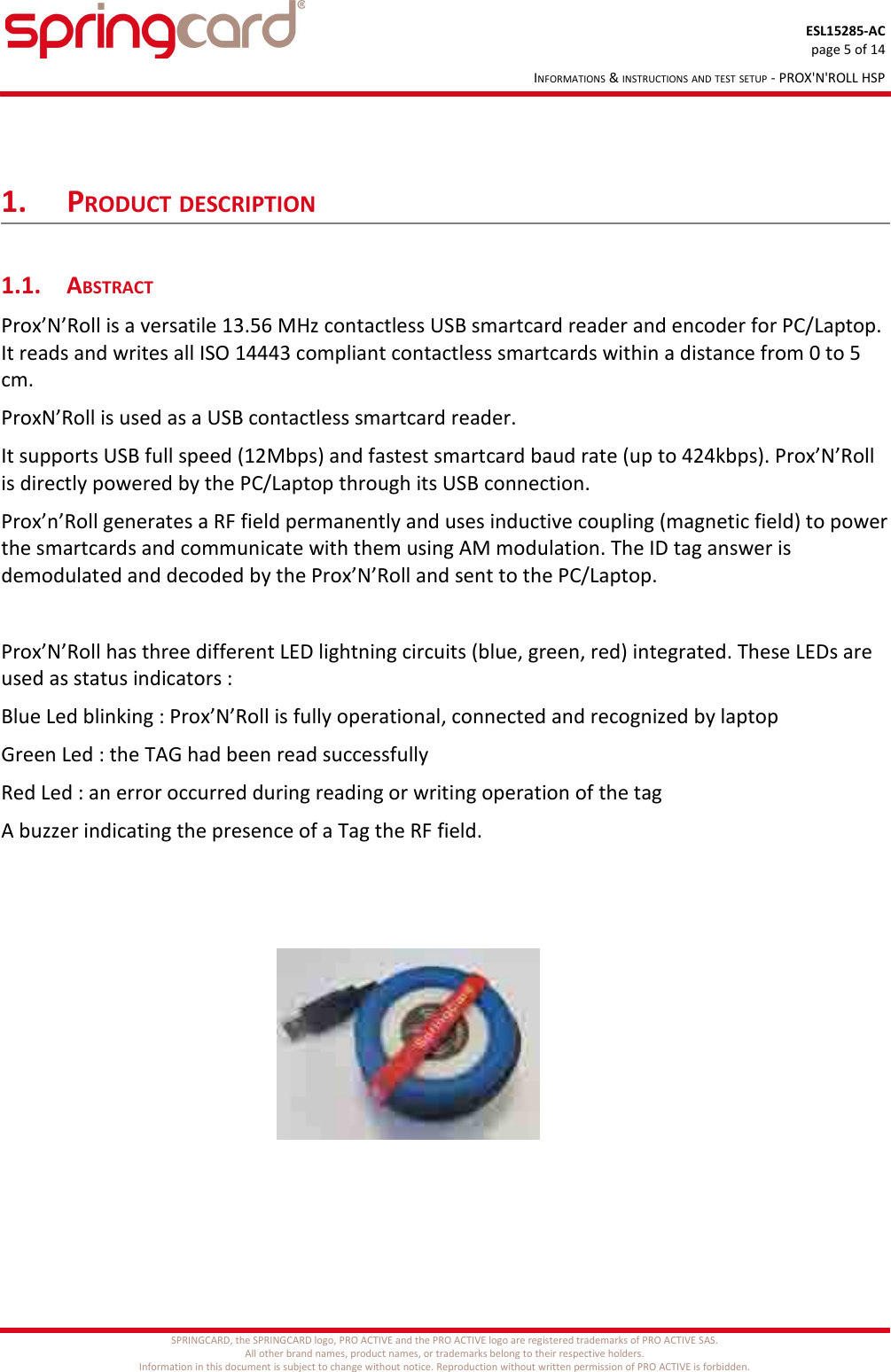 ESL15285-ACpage 5 of 14INFORMATIONS &amp; INSTRUCTIONS AND TEST SETUP - PROX&apos;N&apos;ROLL HSP1. PRODUCT DESCRIPTION1.1. ABSTRACTProx’N’Roll is a versatile 13.56 MHz contactless USB smartcard reader and encoder for PC/Laptop. It reads and writes all ISO 14443 compliant contactless smartcards within a distance from 0 to 5 cm.ProxN’Roll is used as a USB contactless smartcard reader.It supports USB full speed (12Mbps) and fastest smartcard baud rate (up to 424kbps). Prox’N’Roll is directly powered by the PC/Laptop through its USB connection.Prox’n’Roll generates a RF field permanently and uses inductive coupling (magnetic field) to powerthe smartcards and communicate with them using AM modulation. The ID tag answer is demodulated and decoded by the Prox’N’Roll and sent to the PC/Laptop. Prox’N’Roll has three different LED lightning circuits (blue, green, red) integrated. These LEDs are used as status indicators :Blue Led blinking : Prox’N’Roll is fully operational, connected and recognized by laptopGreen Led : the TAG had been read successfullyRed Led : an error occurred during reading or writing operation of the tagA buzzer indicating the presence of a Tag the RF field.SPRINGCARD, the SPRINGCARD logo, PRO ACTIVE and the PRO ACTIVE logo are registered trademarks of PRO ACTIVE SAS.All other brand names, product names, or trademarks belong to their respective holders.Information in this document is subject to change without notice. Reproduction without written permission of PRO ACTIVE is forbidden.