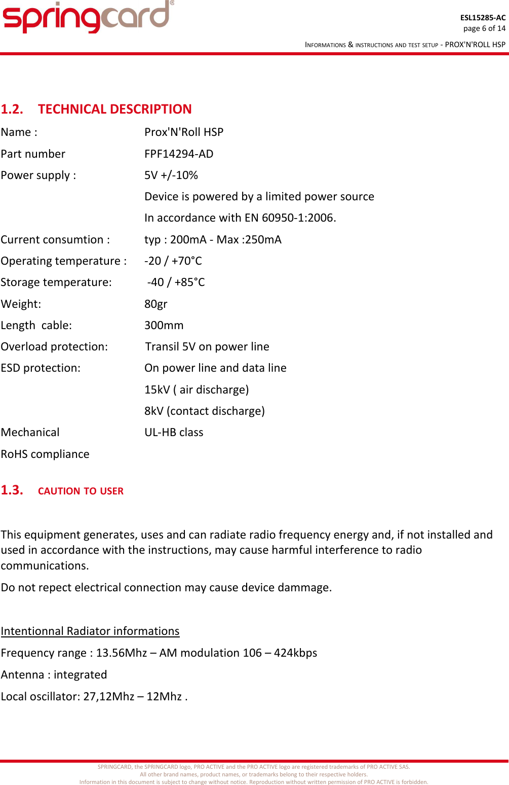 ESL15285-ACpage 6 of 14INFORMATIONS &amp; INSTRUCTIONS AND TEST SETUP - PROX&apos;N&apos;ROLL HSP1.2. TECHNICAL DESCRIPTIONName :  Prox&apos;N&apos;Roll HSPPart number FPF14294-ADPower supply :   5V +/-10%Device is powered by a limited power sourceIn accordance with EN 60950-1:2006.     Current consumtion : typ : 200mA - Max :250mAOperating temperature :  -20 / +70°CStorage temperature:  -40 / +85°C      Weight:   80grLength  cable:   300mmOverload protection:             Transil 5V on power line ESD protection: On power line and data line15kV ( air discharge)8kV (contact discharge)Mechanical  UL-HB classRoHS compliance1.3.CAUTION TO USERThis equipment generates, uses and can radiate radio frequency energy and, if not installed and used in accordance with the instructions, may cause harmful interference to radio communications.Do not repect electrical connection may cause device dammage.Intentionnal Radiator informationsFrequency range : 13.56Mhz – AM modulation 106 – 424kbpsAntenna : integratedLocal oscillator: 27,12Mhz – 12Mhz .SPRINGCARD, the SPRINGCARD logo, PRO ACTIVE and the PRO ACTIVE logo are registered trademarks of PRO ACTIVE SAS.All other brand names, product names, or trademarks belong to their respective holders.Information in this document is subject to change without notice. Reproduction without written permission of PRO ACTIVE is forbidden.