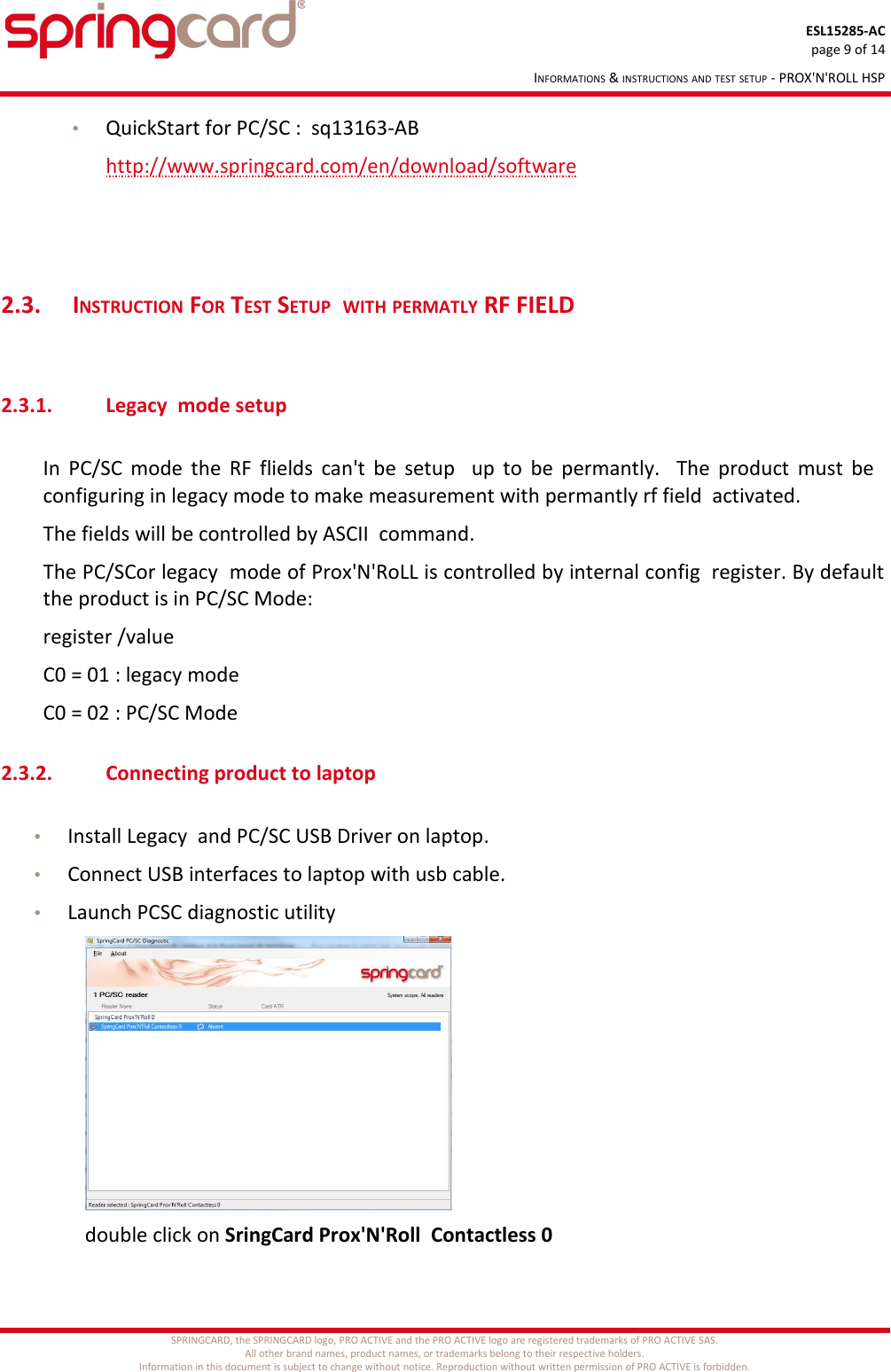 ESL15285-ACpage 9 of 14INFORMATIONS &amp; INSTRUCTIONS AND TEST SETUP - PROX&apos;N&apos;ROLL HSP•QuickStart for PC/SC :  sq13163-ABhttp://www.springcard.com/en/download/software2.3.  INSTRUCTION FOR TEST SETUP  WITH PERMATLY RF FIELD 2.3.1. Legacy  mode setupIn PC/SC mode the RF flields can&apos;t be setup   up to be permantly.   The product must be   configuring in legacy mode to make measurement with permantly rf field  activated.The fields will be controlled by ASCII  command.The PC/SCor legacy  mode of Prox&apos;N&apos;RoLL is controlled by internal config  register. By default the product is in PC/SC Mode:register /valueC0 = 01 : legacy modeC0 = 02 : PC/SC Mode2.3.2. Connecting product to laptop•Install Legacy  and PC/SC USB Driver on laptop.•Connect USB interfaces to laptop with usb cable.•Launch PCSC diagnostic utilitydouble click on SringCard Prox&apos;N&apos;Roll  Contactless 0SPRINGCARD, the SPRINGCARD logo, PRO ACTIVE and the PRO ACTIVE logo are registered trademarks of PRO ACTIVE SAS.All other brand names, product names, or trademarks belong to their respective holders.Information in this document is subject to change without notice. Reproduction without written permission of PRO ACTIVE is forbidden.