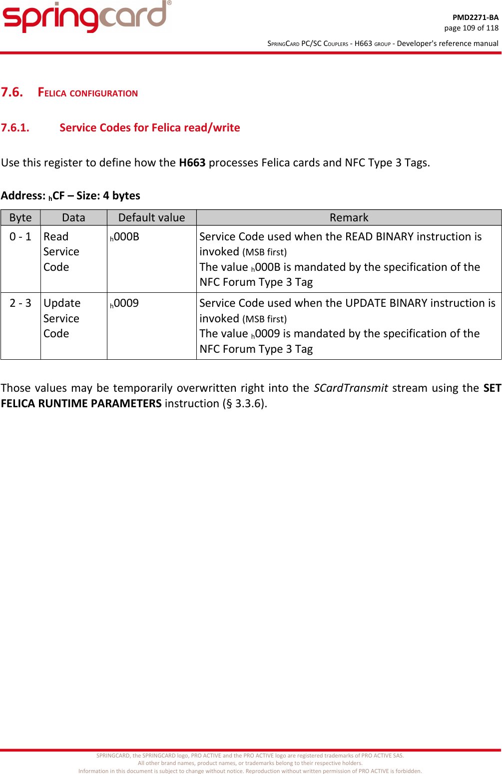 PMD2271-BApage 109 of 118SPRINGCARD PC/SC COUPLERS - H663 GROUP - Developer&apos;s reference manual7.6. FELICA CONFIGURATION7.6.1. Service Codes for Felica read/writeUse this register to define how the H663 processes Felica cards and NFC Type 3 Tags.Address: hCF – Size: 4 bytesByte Data Default value Remark0 - 1 Read Service Codeh000B Service Code used when the READ BINARY instruction is invoked (MSB first)The value h000B is mandated by the specification of the NFC Forum Type 3 Tag2 - 3 Update Service Codeh0009 Service Code used when the UPDATE BINARY instruction isinvoked (MSB first)The value h0009 is mandated by the specification of the NFC Forum Type 3 TagThose values may be temporarily overwritten right into the SCardTransmit stream using the SETFELICA RUNTIME PARAMETERS instruction (§ 3.3.6).SPRINGCARD, the SPRINGCARD logo, PRO ACTIVE and the PRO ACTIVE logo are registered trademarks of PRO ACTIVE SAS.All other brand names, product names, or trademarks belong to their respective holders.Information in this document is subject to change without notice. Reproduction without written permission of PRO ACTIVE is forbidden.