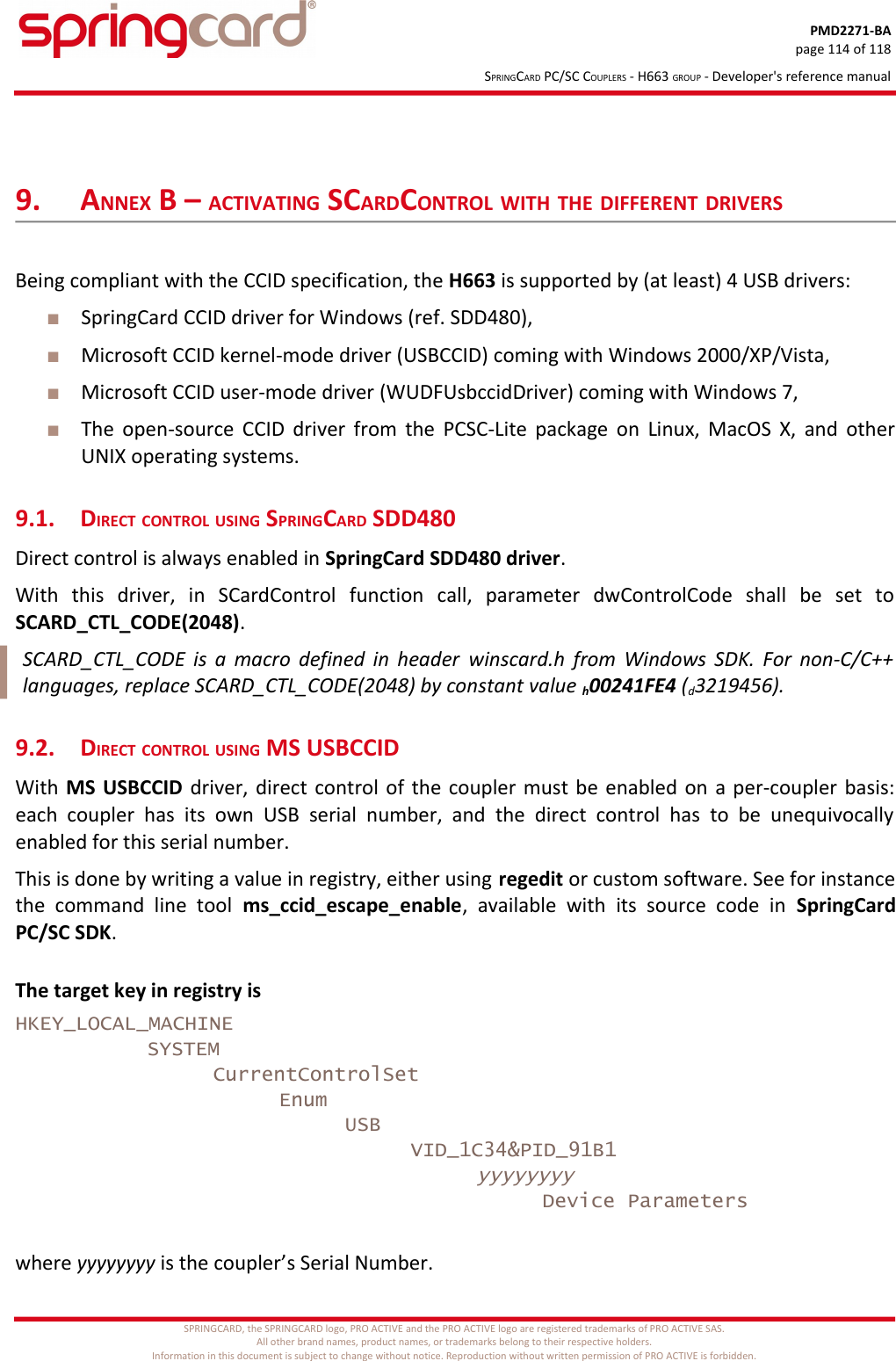 PMD2271-BApage 114 of 118SPRINGCARD PC/SC COUPLERS - H663 GROUP - Developer&apos;s reference manual9. ANNEX B – ACTIVATING SCARDCONTROL WITH THE DIFFERENT DRIVERSBeing compliant with the CCID specification, the H663 is supported by (at least) 4 USB drivers:SpringCard CCID driver for Windows (ref. SDD480),Microsoft CCID kernel-mode driver (USBCCID) coming with Windows 2000/XP/Vista,Microsoft CCID user-mode driver (WUDFUsbccidDriver) coming with Windows 7,The open-source CCID driver from the PCSC-Lite package on Linux, MacOS X, and otherUNIX operating systems.9.1. DIRECT CONTROL USING SPRINGCARD SDD480Direct control is always enabled in SpringCard SDD480 driver.With   this   driver,   in   SCardControl   function   call,   parameter   dwControlCode   shall   be   set   toSCARD_CTL_CODE(2048).SCARD_CTL_CODE is a macro defined in header  winscard.h  from Windows SDK. For non-C/C++languages, replace SCARD_CTL_CODE(2048) by constant value h00241FE4 (d3219456).9.2. DIRECT CONTROL USING MS USBCCIDWith MS USBCCID  driver, direct control of the coupler must be enabled on a per-coupler basis:each coupler has  its   own  USB  serial  number,   and   the  direct  control has   to  be  unequivocallyenabled for this serial number.This is done by writing a value in registry, either using regedit or custom software. See for instancethe  command   line   tool  ms_ccid_escape_enable,   available  with   its   source   code  in  SpringCardPC/SC SDK.The target key in registry isHKEY_LOCAL_MACHINESYSTEMCurrentControlSetEnumUSBVID_1C34&amp;PID_91B1yyyyyyyyDevice Parameterswhere yyyyyyyy is the coupler’s Serial Number.SPRINGCARD, the SPRINGCARD logo, PRO ACTIVE and the PRO ACTIVE logo are registered trademarks of PRO ACTIVE SAS.All other brand names, product names, or trademarks belong to their respective holders.Information in this document is subject to change without notice. Reproduction without written permission of PRO ACTIVE is forbidden.