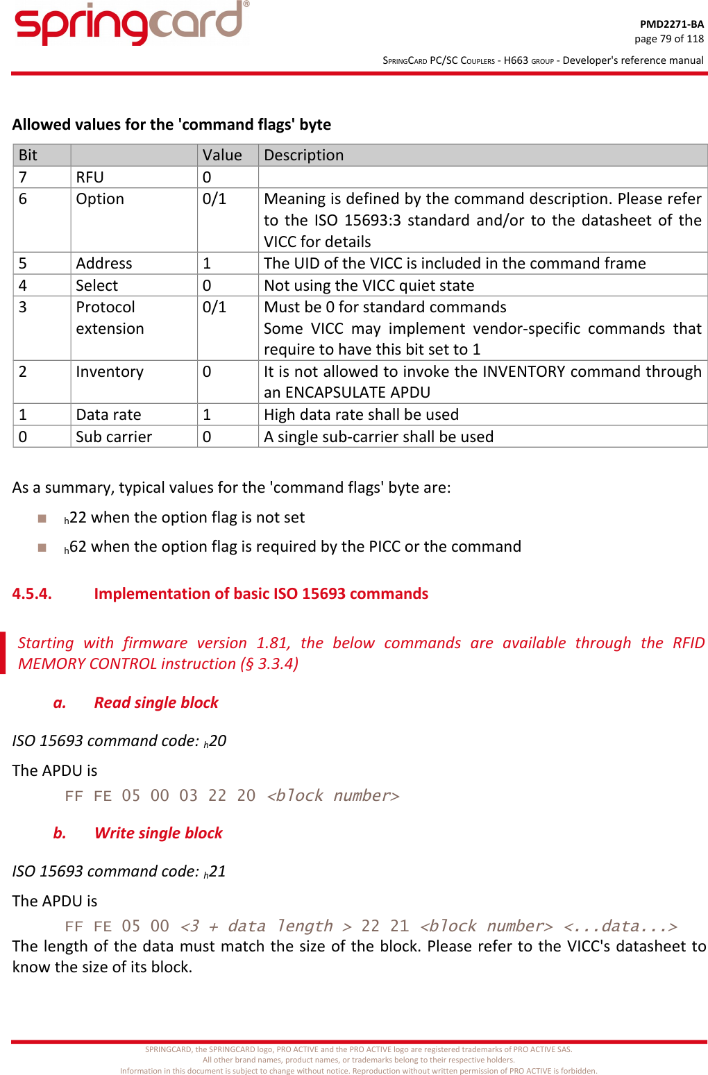 PMD2271-BApage 79 of 118SPRINGCARD PC/SC COUPLERS - H663 GROUP - Developer&apos;s reference manualAllowed values for the &apos;command flags&apos; byteBit Value Description7 RFU 06 Option 0/1 Meaning is defined by the command description. Please referto the ISO 15693:3 standard and/or to the datasheet of theVICC for details5 Address 1 The UID of the VICC is included in the command frame4 Select 0 Not using the VICC quiet state3 Protocolextension0/1 Must be 0 for standard commandsSome  VICC  may  implement  vendor-specific  commands   thatrequire to have this bit set to 12 Inventory 0 It is not allowed to invoke the INVENTORY command throughan ENCAPSULATE APDU1 Data rate 1 High data rate shall be used0 Sub carrier 0 A single sub-carrier shall be usedAs a summary, typical values for the &apos;command flags&apos; byte are:h22 when the option flag is not seth62 when the option flag is required by the PICC or the command4.5.4. Implementation of basic ISO 15693 commandsStarting   with   firmware   version   1.81,   the   below   commands   are   available   through   the   RFIDMEMORY CONTROL instruction (§ 3.3.4)a. Read single blockISO 15693 command code: h20The APDU isFF FE 05 00 03 22 20 &lt;block number&gt;b. Write single blockISO 15693 command code: h21The APDU isFF FE 05 00 &lt;3 + data length &gt; 22 21 &lt;block number&gt; &lt;...data...&gt;The length of the data must match the size of the block. Please refer to the VICC&apos;s datasheet toknow the size of its block.SPRINGCARD, the SPRINGCARD logo, PRO ACTIVE and the PRO ACTIVE logo are registered trademarks of PRO ACTIVE SAS.All other brand names, product names, or trademarks belong to their respective holders.Information in this document is subject to change without notice. Reproduction without written permission of PRO ACTIVE is forbidden.