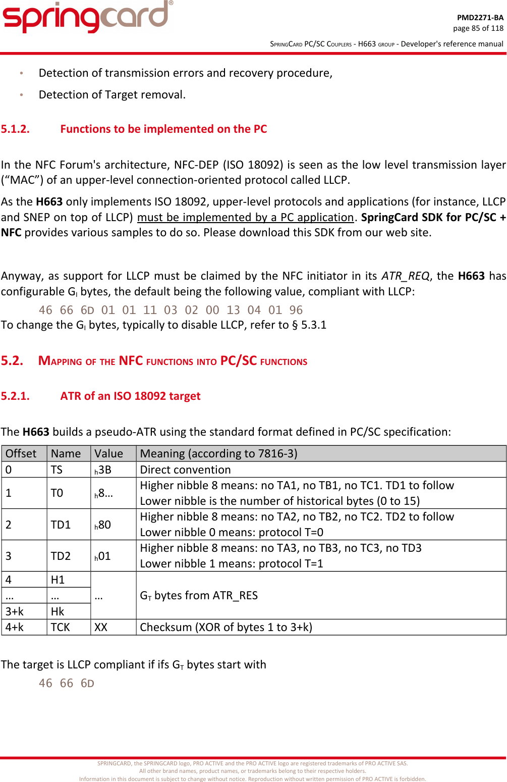 PMD2271-BApage 85 of 118SPRINGCARD PC/SC COUPLERS - H663 GROUP - Developer&apos;s reference manual•Detection of transmission errors and recovery procedure,•Detection of Target removal.5.1.2. Functions to be implemented on the PCIn the NFC Forum&apos;s architecture, NFC-DEP (ISO 18092) is seen as the low level transmission layer(“MAC”) of an upper-level connection-oriented protocol called LLCP.As the H663 only implements ISO 18092, upper-level protocols and applications (for instance, LLCPand SNEP on top of LLCP) must be implemented by a PC application. SpringCard SDK for PC/SC +NFC provides various samples to do so. Please download this SDK from our web site.Anyway, as support for LLCP must be claimed by the NFC initiator in its ATR_REQ, the H663 hasconfigurable GI bytes, the default being the following value, compliant with LLCP:46 66 6D 01 01 11 03 02 00 13 04 01 96To change the GI bytes, typically to disable LLCP, refer to § 5.3.15.2. MAPPING OF THE NFC FUNCTIONS INTO PC/SC FUNCTIONS5.2.1. ATR of an ISO 18092 targetThe H663 builds a pseudo-ATR using the standard format defined in PC/SC specification:Offset Name Value Meaning (according to 7816-3)0 TS h3B Direct convention1 T0 h8… Higher nibble 8 means: no TA1, no TB1, no TC1. TD1 to followLower nibble is the number of historical bytes (0 to 15)2 TD1 h80 Higher nibble 8 means: no TA2, no TB2, no TC2. TD2 to followLower nibble 0 means: protocol T=03 TD2 h01 Higher nibble 8 means: no TA3, no TB3, no TC3, no TD3Lower nibble 1 means: protocol T=14 H1… GT bytes from ATR_RES… …3+k Hk4+k TCK XX Checksum (XOR of bytes 1 to 3+k)The target is LLCP compliant if ifs GT bytes start with46 66 6DSPRINGCARD, the SPRINGCARD logo, PRO ACTIVE and the PRO ACTIVE logo are registered trademarks of PRO ACTIVE SAS.All other brand names, product names, or trademarks belong to their respective holders.Information in this document is subject to change without notice. Reproduction without written permission of PRO ACTIVE is forbidden.