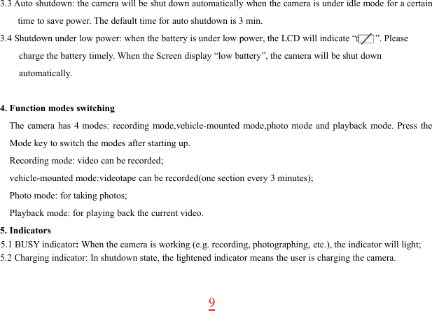 93.3 Auto shutdown: the camera will be shut down automatically when the camera is under idle mode for a certaintime to save power. The default time for auto shutdown is 3 min.3.4 Shutdown under low power: when the battery is under low power, the LCD will indicate “ ”. Pleasecharge the battery timely. When the Screen display “low battery”, the camera will be shut downautomatically.4. Function modes switchingThe camera has 4 modes: recording mode,vehicle-mounted mode,photo mode and playback mode. Press theMode key to switch the modes after starting up.Recording mode: video can be recorded;vehicle-mounted mode:videotape can be recorded(one section every 3 minutes);Photo mode: for taking photos;Playback mode: for playing back the current video.5. Indicators5.1 BUSY indicator:When the camera is working (e.g. recording, photographing, etc.), the indicator will light;5.2 Charging indicator: In shutdown state, the lightened indicator means the user is charging the camera.