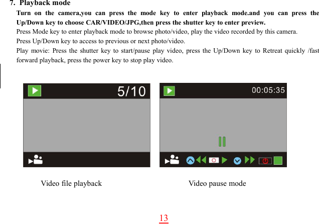 137. Playback modeTurn on the camera,you can press the mode key to enter playback mode.and you can press theUp/Down key to choose CAR/VIDEO/JPG,then press the shutter key to enter preview.Press Mode key to enter playback mode to browse photo/video, play the video recorded by this camera.Press Up/Down key to access to previous or next photo/video.Play movie: Press the shutter key to start/pause play video, press the Up/Down key to Retreat quickly /fastforward playback, press the power key to stop play video.Video file playback Video pause mode