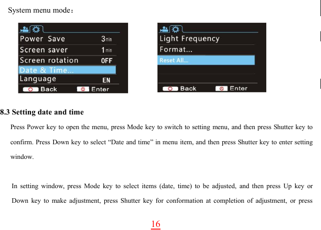 16System menu mode：8.3 Setting date and timePress Power key to open the menu, press Mode key to switch to setting menu, and then press Shutter key toconfirm. Press Down key to select “Date and time” in menu item, and then press Shutter key to enter settingwindow.In setting window, press Mode key to select items (date, time) to be adjusted, and then press Up key orDown key to make adjustment, press Shutter key for conformation at completion of adjustment, or press