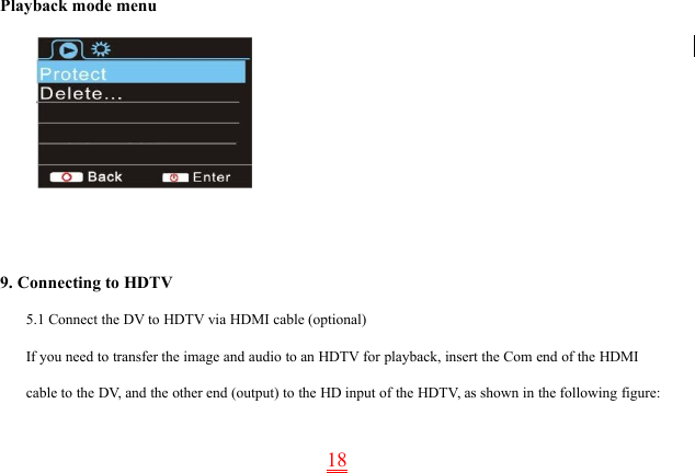 18Playback mode menu9. Connecting to HDTV5.1 Connect the DV to HDTV via HDMI cable (optional)If you need to transfer the image and audio to an HDTV for playback, insert the Com end of the HDMIcable to the DV, and the other end (output) to the HD input of the HDTV, as shown in the following figure: