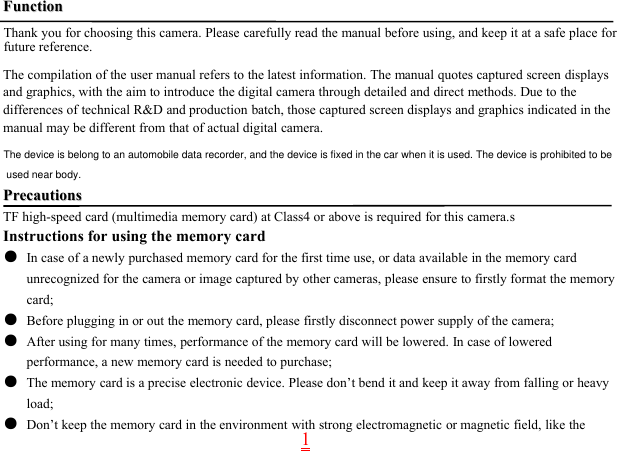 1FunctionFunctionThank you for choosing this camera. Please carefully read the manual before using, and keep it at a safe place forfuture reference.The compilation of the user manual refers to the latest information. The manual quotes captured screen displaysand graphics, with the aim to introduce the digital camera through detailed and direct methods. Due to thedifferences of technical R&amp;D and production batch, those captured screen displays and graphics indicated in themanual may be different from that of actual digital camera.PrecautionsPrecautionsTF high-speed card (multimedia memory card) at Class4 or above is required for this camera.sInstructions for using the memory card●In case of a newly purchased memory card for the first time use, or data available in the memory cardunrecognized for the camera or image captured by other cameras, please ensure to firstly format the memorycard;●Before plugging in or out the memory card, please firstly disconnect power supply of the camera;●After using for many times, performance of the memory card will be lowered. In case of loweredperformance, a new memory card is needed to purchase;●The memory card is a precise electronic device. Please don’t bend it and keep it away from falling or heavyload;●Don’t keep the memory card in the environment with strong electromagnetic or magnetic field, like theThe device is belong to an automobile data recorder, and the device is fixed in the car when it is used. The device is prohibited to be used near body.