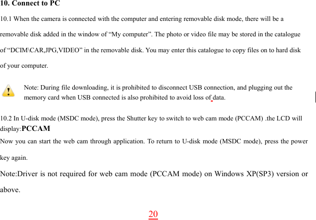 2010. Connect to PC10.1 When the camera is connected with the computer and entering removable disk mode, there will be aremovable disk added in the window of “My computer”. The photo or video file may be stored in the catalogueof “DCIM\CAR,JPG,VIDEO” in the removable disk. You may enter this catalogue to copy files on to hard diskof your computer.Note: During file downloading, it is prohibited to disconnect USB connection, and plugging out thememory card when USB connected is also prohibited to avoid loss of data.10.2 In U-disk mode (MSDC mode), press the Shutter key to switch to web cam mode (PCCAM) .the LCD willdisplay:PCCAMNow you can start the web cam through application. To return to U-disk mode (MSDC mode), press the powerkey again.Note:Driver is not required for web cam mode (PCCAM mode) on Windows XP(SP3) version orabove.