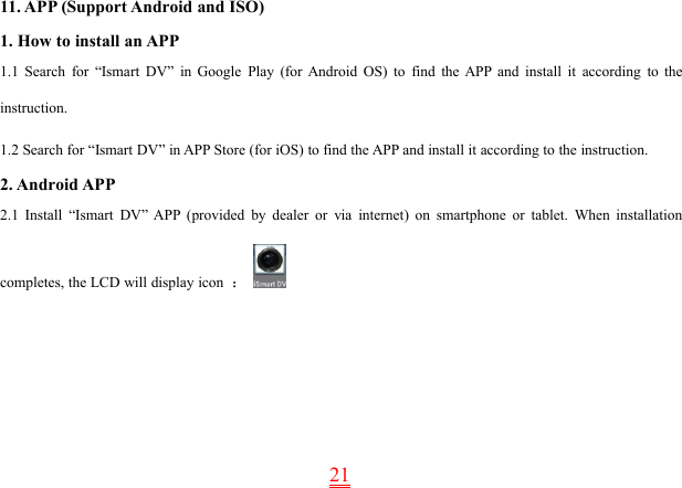 2111. APP (Support Android and ISO)1. How to install an APP1.1 Search for “Ismart DV” in Google Play (for Android OS) to find the APP and install it according to theinstruction.1.2 Search for “Ismart DV” in APP Store (for iOS) to find the APP and install it according to the instruction.2. Android APP2.1 Install “Ismart DV” APP (provided by dealer or via internet) on smartphone or tablet. When installationcompletes, the LCD will display icon ：