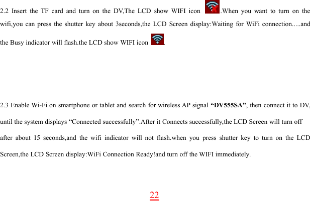 222.2 Insert the TF card and turn on the DV,The LCD show WIFI icon .When you want to turn on thewifi,you can press the shutter key about 3seconds,the LCD Screen display:Waiting for WiFi connection.....andthe Busy indicator will flash.the LCD show WIFI icon .2.3 Enable Wi-Fi on smartphone or tablet and search for wireless AP signal “DV555SA”, then connect it to DV,until the system displays “Connected successfully”.After it Connects successfully,the LCD Screen will turn offafter about 15 seconds,and the wifi indicator will not flash.when you press shutter key to turn on the LCDScreen,the LCD Screen display:WiFi Connection Ready!and turn off the WIFI immediately.