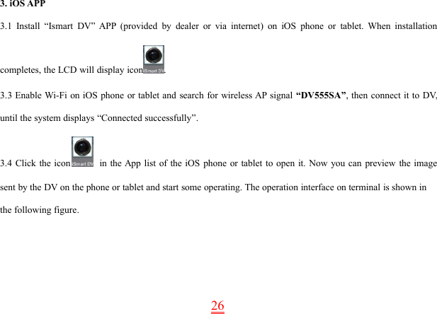 263. iOS APP3.1 Install “Ismart DV” APP (provided by dealer or via internet) on iOS phone or tablet. When installationcompletes, the LCD will display icon .3.3 Enable Wi-Fi on iOS phone or tablet and search for wireless AP signal “DV555SA”, then connect it to DV,until the system displays “Connected successfully”.3.4 Click the icon in the App list of the iOS phone or tablet to open it. Now you can preview the imagesent by the DV on the phone or tablet and start some operating. The operation interface on terminal is shown inthe following figure.