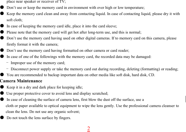 2place near speaker or receiver of TV;●Don’t use or keep the memory card in environment with over high or low temperature;●Keep the memory card clean and away from contacting liquid. In case of contacting liquid, please dry it withsoft cloth;●In case of keeping the memory card idle, place it into the card sleeve;●Please note that the memory card will get hot after long-term use, and this is normal;●Don’t use the memory card having used on other digital cameras. If to memory card on this camera, pleasefirstly format it with the camera;●Don’t use the memory card having formatted on other camera or card reader;●In case of one of the followings with the memory card, the recorded data may be damaged:-Improper use of the memory card;-Disconnect power supply or take the memory card out during recording, deleting (formatting) or reading;●You are recommended to backup important data on other media like soft disk, hard disk, CD.Camera Maintenance●Keep it in a dry and dark place for keeping idle;●Use proper protective cover to avoid lens and display scratched;●In case of cleaning the surface of camera lens, first blow the dust off the surface, use acloth or paper available to optical equipment to wipe the lens gently. Use the professional camera cleanser toclean the lens. Do not use any organic solvent;●Do not touch the lens surface by fingers.