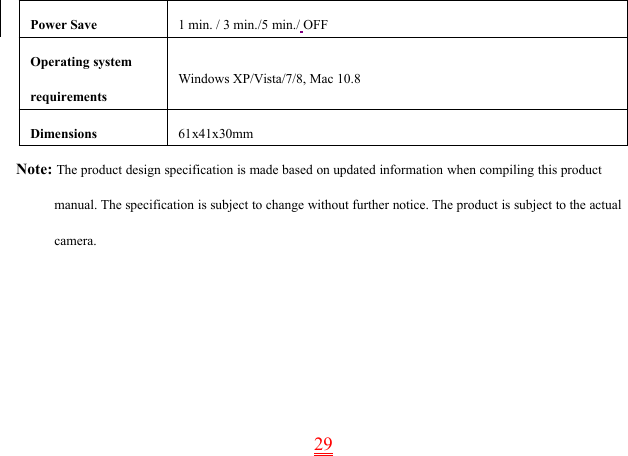 29Power Save 1 min. / 3 min./5 min./ OFFOperating systemrequirementsWindows XP/Vista/7/8, Mac 10.8Dimensions 61x41x30mmNote: The product design specification is made based on updated information when compiling this productmanual. The specification is subject to change without further notice. The product is subject to the actualcamera.