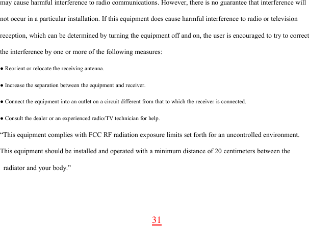 31may cause harmful interference to radio communications. However, there is no guarantee that interference willnot occur in a particular installation. If this equipment does cause harmful interference to radio or televisionreception, which can be determined by turning the equipment off and on, the user is encouraged to try to correctthe interference by one or more of the following measures:● Reorient or relocate the receiving antenna.● Increase the separation between the equipment and receiver.● Connect the equipment into an outlet on a circuit different from that to which the receiver is connected.● Consult the dealer or an experienced radio/TV technician for help.“This equipment complies with FCC RF radiation exposure limits set forth for an uncontrolled environment.This equipment should be installed and operated with a minimum distance of 20 centimeters between theradiator and your body.”