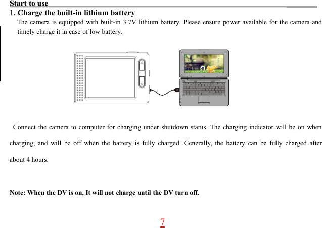 7StartStart toto useuse1.Charge the built-in lithium batteryThe camera is equipped with built-in 3.7V lithium battery. Please ensure power available for the camera andtimely charge it in case of low battery.Connect the camera to computer for charging under shutdown status. The charging indicator will be on whencharging, and will be off when the battery is fully charged. Generally, the battery can be fully charged afterabout 4 hours.Note: When the DV is on, It will not charge until the DV turn off.