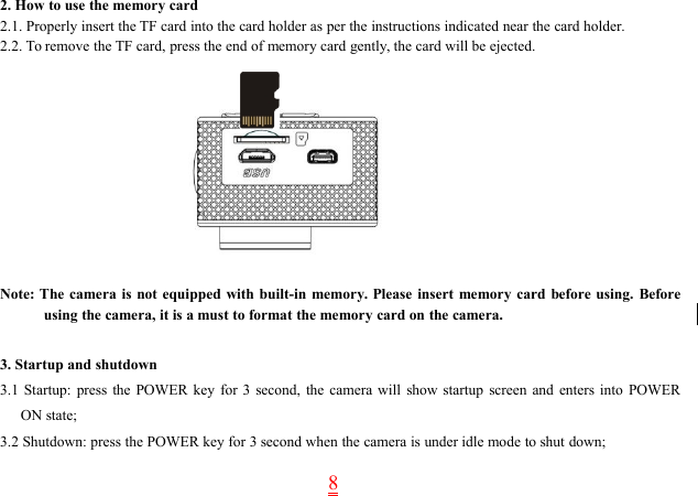 82. How to use the memory card2.1. Properly insert the TF card into the card holder as per the instructions indicated near the card holder.2.2. To remove the TF card, press the end of memory card gently, the card will be ejected.Note: The camera is not equipped with built-in memory. Please insert memory card before using. Beforeusing the camera, it is a must to format the memory card on the camera.3. Startup and shutdown3.1 Startup: press the POWER key for 3 second, the camera will show startup screen and enters into POWERON state;3.2 Shutdown: press the POWER key for 3 second when the camera is under idle mode to shut down;