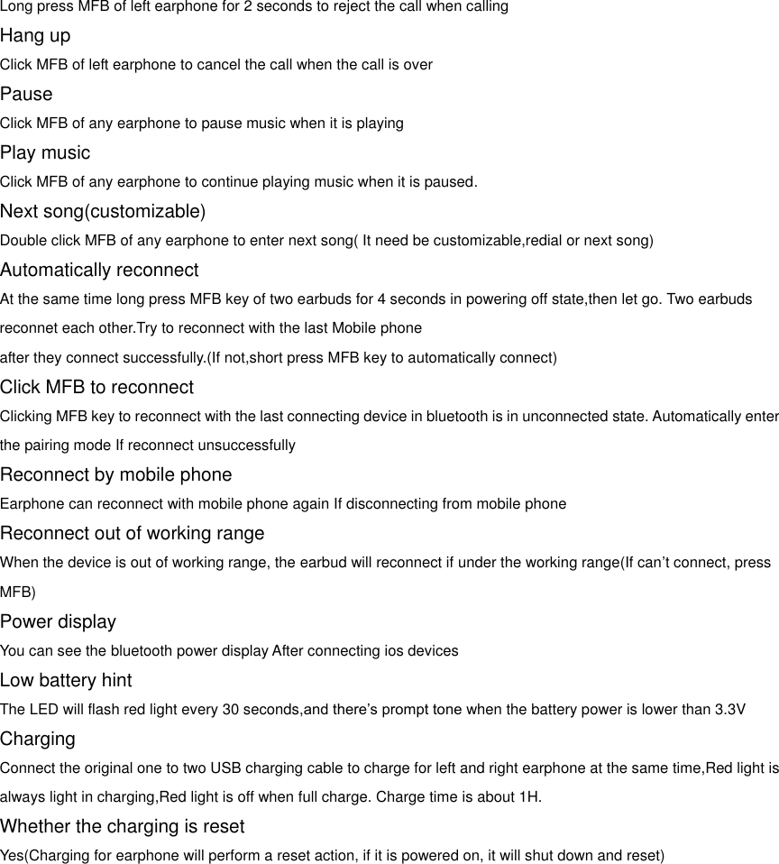 Long press MFB of left earphone for 2 seconds to reject the call when calling Hang up Click MFB of left earphone to cancel the call when the call is over Pause Click MFB of any earphone to pause music when it is playing Play music Click MFB of any earphone to continue playing music when it is paused. Next song(customizable) Double click MFB of any earphone to enter next song( It need be customizable,redial or next song) Automatically reconnect At the same time long press MFB key of two earbuds for 4 seconds in powering off state,then let go. Two earbuds reconnet each other.Try to reconnect with the last Mobile phone   after they connect successfully.(If not,short press MFB key to automatically connect) Click MFB to reconnect Clicking MFB key to reconnect with the last connecting device in bluetooth is in unconnected state. Automatically enter the pairing mode If reconnect unsuccessfully Reconnect by mobile phone Earphone can reconnect with mobile phone again If disconnecting from mobile phone Reconnect out of working range When the device is out of working range, the earbud will reconnect if under the working range(If can’t connect, press MFB) Power display You can see the bluetooth power display After connecting ios devices Low battery hint The LED will flash red light every 30 seconds,and there’s prompt tone when the battery power is lower than 3.3V Charging Connect the original one to two USB charging cable to charge for left and right earphone at the same time,Red light is always light in charging,Red light is off when full charge. Charge time is about 1H. Whether the charging is reset Yes(Charging for earphone will perform a reset action, if it is powered on, it will shut down and reset)   