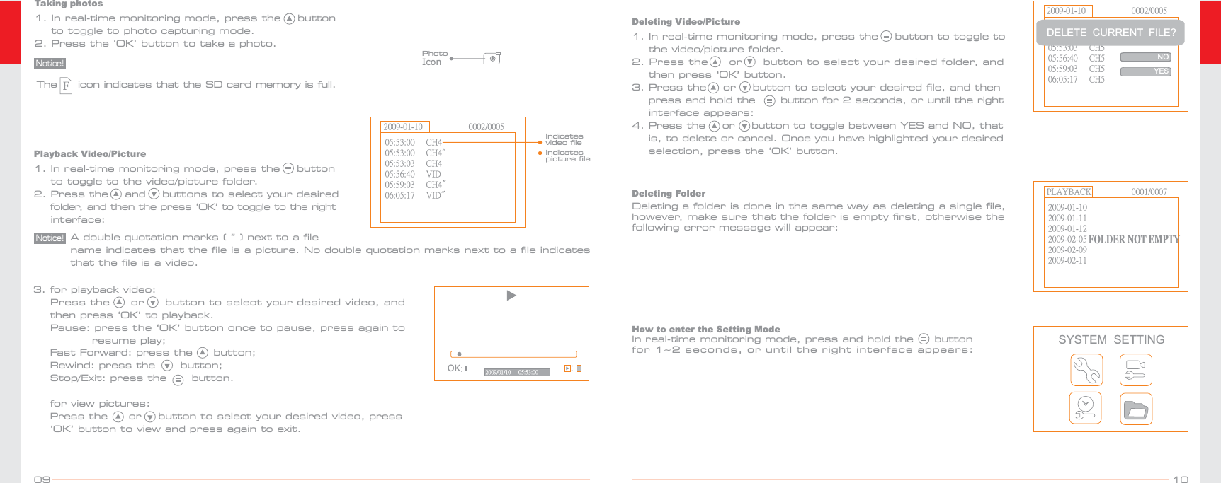 Playback Video/Picture1. In real-time monitoring mode, press the    button     to toggle to the video/picture folder.2. Press the    and    buttons to select your desired     folder, and then the press ‘OK’ to toggle to the right    interface: A double quotation marks ( ” ) next to a file name indicates that the file is a picture. No double quotation marks next to a file indicates that the file is a video. Notice!05:53:00     CH405:53:03     CH405:56:40     VID05:59:03     CH4&quot;06:05:17     VID&quot;05:53:00     CH4&quot;2009-01-10 0002/0005Indicates video fileIndicates picture fileOK:2009/01/10     05:53:00 :3. for playback video:    Press the     or     button to select your desired video, and     then press ‘OK’ to playback.     Pause: press the ‘OK’ button once to pause, press again to               resume play;    Fast Forward: press the     button;    Rewind: press the      button;    Stop/Exit: press the      button.    for view pictures:    Press the     or    button to select your desired video, press    ‘OK’ button to view and press again to exit.    2009-01-10 0002/000505:53:00     CH505:53:03     CH505:56:40     CH505:59:03     CH506:05:17     CH505:53:00     CH5DELETE  CURRENT  FILE?NOYESDeleting Video/Picture1. In real-time monitoring mode, press the    button to toggle to     the video/picture folder.2. Press the     or     button to select your desired folder, and     then press ‘OK’ button. 3. Press the    or    button to select your desired file, and then     press and hold the      button for 2 seconds, or until the right    interface appears:4. Press the    or    button to toggle between YES and NO, that     is, to delete or cancel. Once you have highlighted your desired     selection, press the ‘OK’ button.PLAYBACK 0001/00072009-01-102009-01-122009-02-052009-02-092009-02-112009-01-11FOLDER NOT EMPTYDeleting FolderDeleting a folder is done in the same way as deleting a single file, however, make sure that the folder is empty first, otherwise the following error message will appear:PhotoIconTaking photosThe     icon indicates that the SD card memory is full.1. In real-time monitoring mode, press the    button    to toggle to photo capturing mode.2. Press the ‘OK’ button to take a photo.Notice!1009SYSTEM  SETTINGHow to enter the Setting ModeIn real-time monitoring mode, press and hold the     button for 1~2 seconds, or until the right interface appears: