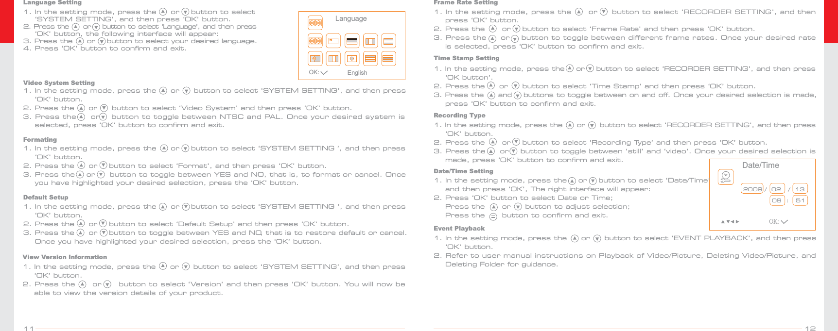 OK: EnglishLanguage1. In the setting mode, press the     or    button to select     ‘SYSTEM SETTING’, and then press ‘OK’ button.2. Press  the     or    button to select ‘Language’, and then press     ‘OK’ button, the following interface will appear: 3. Press the     or    button to select your desired language.4. Press ‘OK’ button to confirm and exit.Language SettingVideo System Setting 1. In the setting mode, press the     or     button to select ‘SYSTEM SETTING’, and then press     ‘OK’ button.2. Press the     or     button to select ‘Video System’ and then press ‘OK’ button.3. Press the     or    button to toggle between NTSC and PAL. Once your desired system is    selected, press ‘OK’ button to confirm and exit.Formating1. In the setting mode, press the     or    button to select ‘SYSTEM SETTING ’, and then press     ‘OK’ button.2. Press the     or    button to select ‘Format’, and then press ‘OK’ button.3. Press the    or     button to toggle between YES and NO, that is, to format or cancel. Once     you have highlighted your desired selection, press the ‘OK’ button.Default Setup1. In the setting mode, press the     or    button to select ‘SYSTEM SETTING ’, and then press     ‘OK’ button.2. Press the     or    button to select ‘Default Setup’ and then press ‘OK’ button. 3. Press the     or    button to toggle between YES and NO, that is to restore default or cancel.    Once you have highlighted your desired selection, press the ‘OK’ button.View Version Information1. In the setting mode, press the     or     button to select ‘SYSTEM SETTING’, and then press    ‘OK’ button.2. Press the      or      button to select ‘Version’ and then press ‘OK’ button. You will now be     able to view the version details of your product.Frame Rate Setting1. In the setting mode, press the      or     button to select ‘RECORDER SETTING’, and then     press ‘OK’ button.2. Press the      or    button to select ‘Frame Rate’ and then press ‘OK’ button. 3. Press the     or    button to toggle between different frame rates. Once your desired rate    is selected, press ‘OK’ button to confirm and exit.Time Stamp Setting1. In the setting mode, press the    or    button to select ‘RECORDER SETTING’, and then press    ‘OK button’.2. Press the     or     button to select ‘Time Stamp’ and then press ‘OK’ button. 3. Press the     and    buttons to toggle between on and off. Once your desired selection is made,     press ‘OK’ button to confirm and exit.Recording Type1. In the setting mode, press the     or     button to select ‘RECORDER SETTING’, and then press    ‘OK’ button.2. Press the      or    button to select ‘Recording Type’ and then press ‘OK’ button. 3. Press the     or    button to toggle between ‘still’ and ‘video’. Once your desired selection is    made, press ‘OK’ button to confirm and exit. Date/TimeOK:2009 /  02   /  13              09  :   51Date/Time Setting1. In the setting mode, press the    or    button to select ‘Date/Time’     and then press ‘OK’, The right interface will appear:2. Press ‘OK’ button to select Date or Time;    Press the      or     button to adjust selection;    Press the      button to confirm and exit.  Event Playback1. In the setting mode, press the     or     button to select ‘EVENT PLAYBACK’, and then press     ‘OK’ button.2. Refer to user manual instructions on Playback of Video/Picture, Deleting Video/Picture, and     Deleting Folder for guidance. 1211