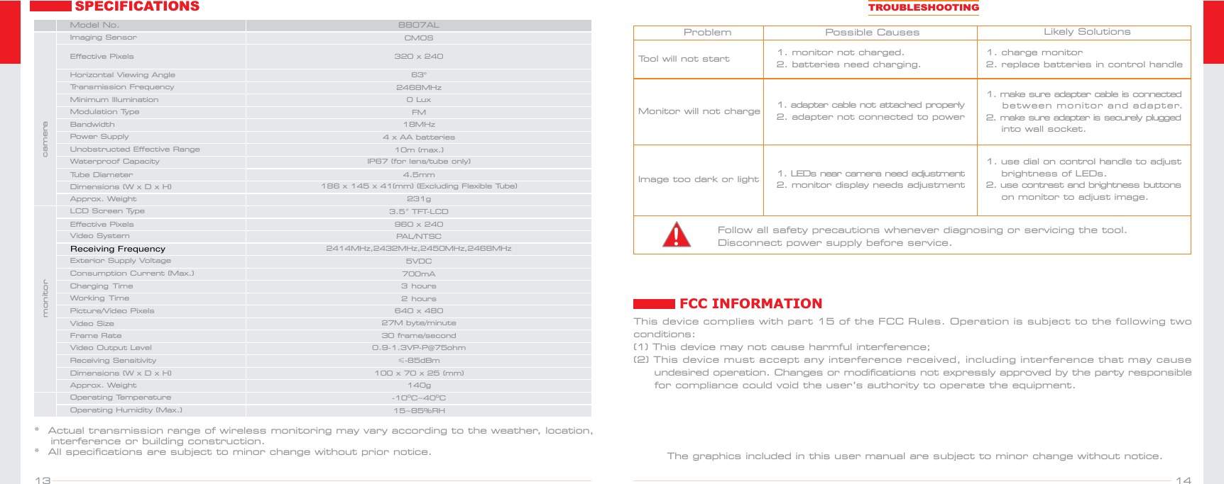 1413FCC INFORMATIONThis device complies with part 15 of the FCC Rules. Operation is subject to the following two conditions:(1) This device may not cause harmful interference; (2) This device must accept any interference received, including interference that may cause      undesired operation. Changes or modifications not expressly approved by the party responsible      for compliance could void the user’s authority to operate the equipment.The graphics included in this user manual are subject to minor change without notice.SPECIFICATIONS*  Actual transmission range of wireless monitoring may vary according to the weather, location,    interference or building construction.*  All specifications are subject to minor change without prior notice.0 Lux4 x AA batteriesCMOSPAL/NTSC3.5″TFT-LCD           960 x 240700mA5VDC100 x 70 x 25 (mm) 140g15~85%RH-10 ~40OOCCFM0.9-1.3VP-P@75ohm≤-85dBm2468MHz 18MHz10m (max.)186 x 145 x 41(mm) (Excluding Flexible Tube) IP67 (for lens/tube only)8807AL  63o320  240 x 231g4.5mmMinimum Illumination Horizontal Viewing Angle LCD Screen TypeEffective PixelsVideo SystemConsumption Current (Max.)Exterior Supply Voltage Dimensions (W x D x H)Approx. WeightImaging SensorEffective PixelsModulation TypePower SupplyApprox. WeightOperating TemperatureOperating Humidity (Max.)Video Output LevelWaterproof CapacityReceiving SensitivityTransmission FrequencyBandwidthUnobstructed Effective RangeModel No.Dimensions (W  D  H)x  x Tube Diametercameramonitor2414MHz,2432MHz,2450MHz,2468MHz3 hoursCharging Time2 hoursWorking TimePicture/Video Pixels 640 x 480Video Size 27M byte/minuteFrame Rate 30 frame/secondProblem   Possible Causes   Likely SolutionsTool will not startMonitor will not chargeImage too dark or light1. charge monitor2. replace batteries in control handle1. make sure adapter  cable is  connected    be t w e en mo n i t or an d  a d apter.2. make sure  adapter is securely  plugged     into wall socket.1. use dial on control handle to adjust    brightness of LEDs.2. use contrast and brightness buttons    on monitor to adjust image.1. monitor not charged. 2. batteries need charging.1. adapter cable not attached properly2. adapter not connected to power1. LEDs near  camera need adjustment2. monitor display needs adjustmentTROUBLESHOOTINGFollow all safety precautions whenever diagnosing or servicing the tool. Disconnect power supply before service.!Receiving Frequency