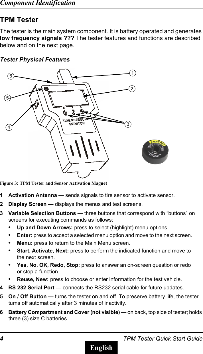 4TPM Tester Quick Start GuideComponent IdentificationEnglishTPM TesterThe tester is the main system component. It is battery operated and generates low frequency signals ??? The tester features and functions are described below and on the next page.Tester Physical FeaturesFigure 3: TPM Tester and Sensor Activation Magnet1 Activation Antenna &mdash; sends signals to tire sensor to activate sensor.2 Display Screen &mdash; displays the menus and test screens. 3 Variable Selection Buttons &mdash; three buttons that correspond with &ldquo;buttons&rdquo; on screens for executing commands as follows:&bull;Up and Down Arrows: press to select (highlight) menu options.&bull;Enter: press to accept a selected menu option and move to the next screen.&bull;Menu: press to return to the Main Menu screen.&bull;Start, Activate, Next: press to perform the indicated function and move to the next screen.&bull;Yes, No, OK, Redo, Stop: press to answer an on-screen question or redo or stop a function. &bull;Reuse, New: press to choose or enter information for the test vehicle. 4 RS 232 Serial Port &mdash; connects the RS232 serial cable for future updates.5 On / Off Button &mdash; turns the tester on and off. To preserve battery life, the tester turns off automatically after 3 minutes of inactivity.6 Battery Compartment and Cover (not visible) &mdash; on back, top side of tester; holds three (3) size C batteries.123546