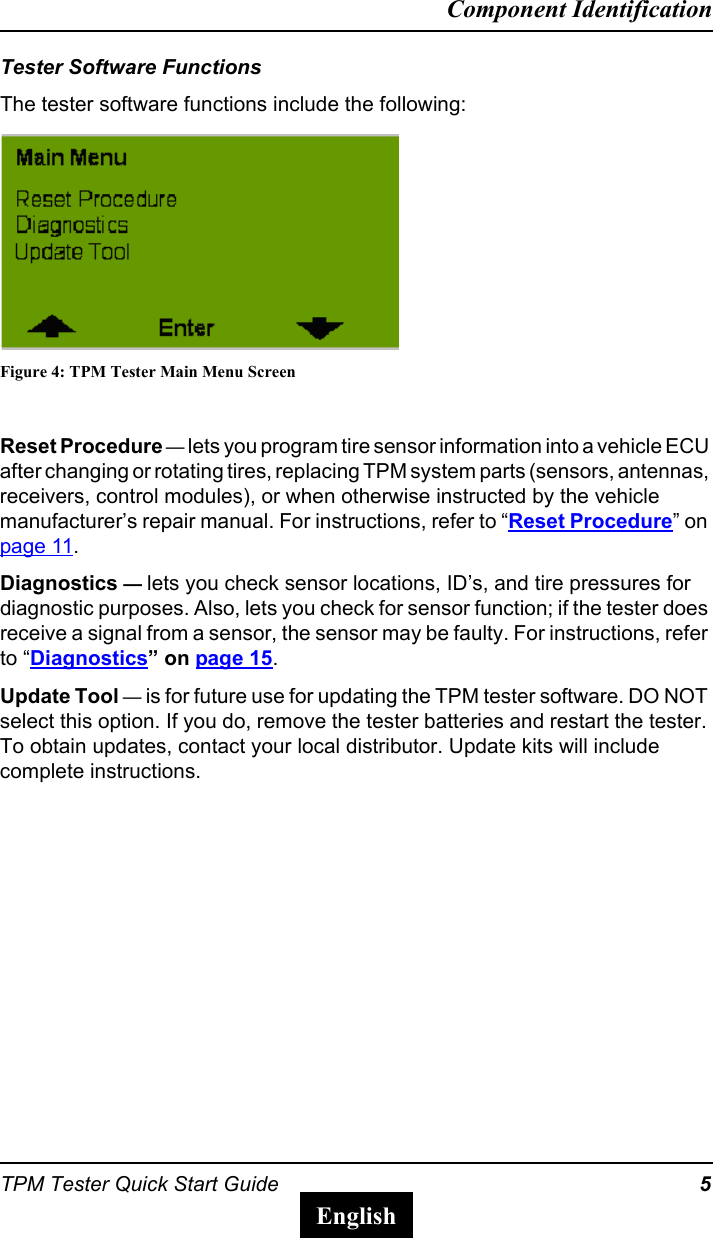 TPM Tester Quick Start Guide 5Component IdentificationEnglishTester Software FunctionsThe tester software functions include the following:Figure 4: TPM Tester Main Menu ScreenReset Procedure &mdash; lets you program tire sensor information into a vehicle ECU after changing or rotating tires, replacing TPM system parts (sensors, antennas, receivers, control modules), or when otherwise instructed by the vehicle manufacturer&rsquo;s repair manual. For instructions, refer to &ldquo;Reset Procedure&rdquo; on page 11.Diagnostics &mdash; lets you check sensor locations, ID&rsquo;s, and tire pressures for diagnostic purposes. Also, lets you check for sensor function; if the tester does receive a signal from a sensor, the sensor may be faulty. For instructions, refer to &ldquo;Diagnostics&rdquo; on page 15.Update Tool &mdash; is for future use for updating the TPM tester software. DO NOT select this option. If you do, remove the tester batteries and restart the tester. To obtain updates, contact your local distributor. Update kits will include complete instructions.