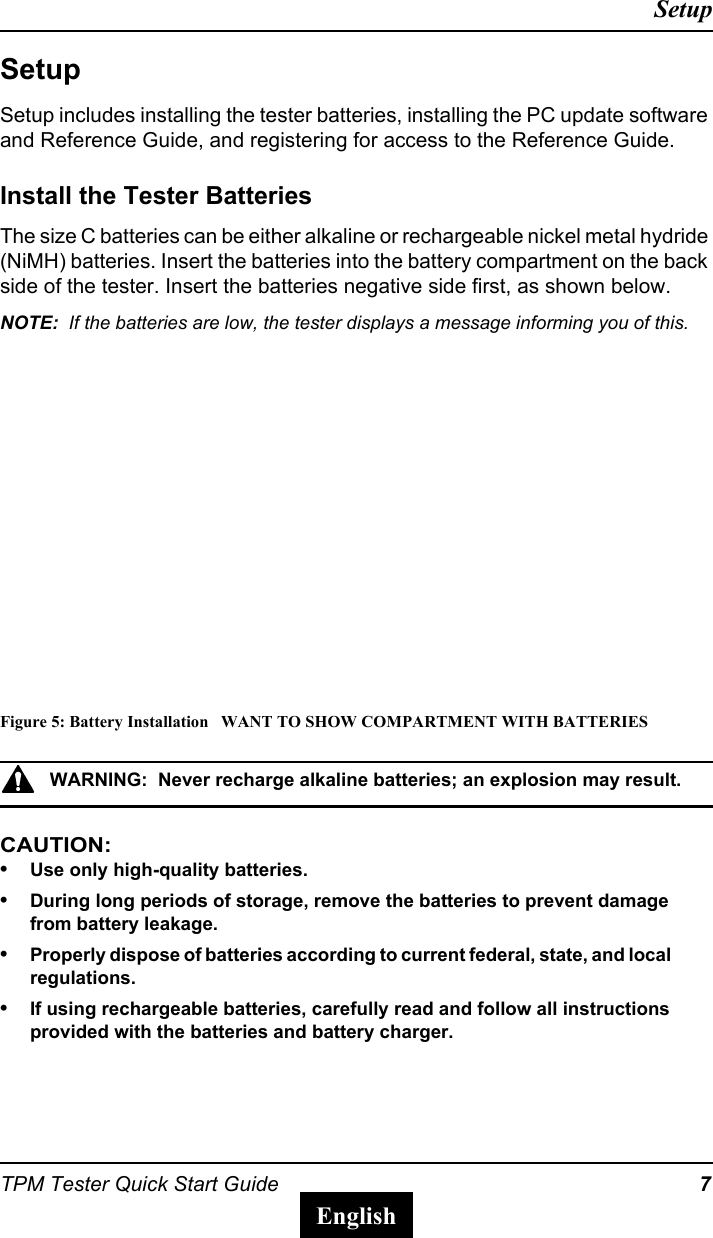 TPM Tester Quick Start Guide 7SetupEnglishSetupSetup includes installing the tester batteries, installing the PC update software and Reference Guide, and registering for access to the Reference Guide.Install the Tester BatteriesThe size C batteries can be either alkaline or rechargeable nickel metal hydride (NiMH) batteries. Insert the batteries into the battery compartment on the back side of the tester. Insert the batteries negative side first, as shown below.NOTE:  If the batteries are low, the tester displays a message informing you of this.Figure 5: Battery Installation   WANT TO SHOW COMPARTMENT WITH BATTERIESWARNING:  Never recharge alkaline batteries; an explosion may result.CAUTION:  &bull;Use only high-quality batteries. &bull;During long periods of storage, remove the batteries to prevent damage from battery leakage.&bull;Properly dispose of batteries according to current federal, state, and local regulations.&bull;If using rechargeable batteries, carefully read and follow all instructions provided with the batteries and battery charger. 