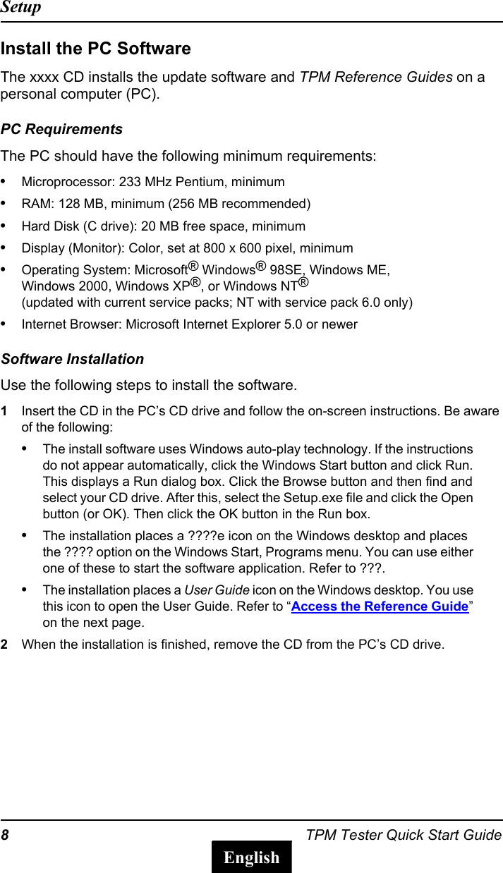 8TPM Tester Quick Start GuideSetupEnglishInstall the PC SoftwareThe xxxx CD installs the update software and TPM Reference Guides on a personal computer (PC). PC RequirementsThe PC should have the following minimum requirements:&bull;Microprocessor: 233 MHz Pentium, minimum&bull;RAM: 128 MB, minimum (256 MB recommended)&bull;Hard Disk (C drive): 20 MB free space, minimum&bull;Display (Monitor): Color, set at 800 x 600 pixel, minimum&bull;Operating System: Microsoft&reg; Windows&reg; 98SE, Windows ME, Windows 2000, Windows XP&reg;, or Windows NT&reg; (updated with current service packs; NT with service pack 6.0 only)&bull;Internet Browser: Microsoft Internet Explorer 5.0 or newerSoftware InstallationUse the following steps to install the software.1Insert the CD in the PC&rsquo;s CD drive and follow the on-screen instructions. Be aware of the following:&bull;The install software uses Windows auto-play technology. If the instructions do not appear automatically, click the Windows Start button and click Run. This displays a Run dialog box. Click the Browse button and then find and select your CD drive. After this, select the Setup.exe file and click the Open button (or OK). Then click the OK button in the Run box.&bull;The installation places a ????e icon on the Windows desktop and places the ???? option on the Windows Start, Programs menu. You can use either one of these to start the software application. Refer to ???.&bull;The installation places a User Guide icon on the Windows desktop. You use this icon to open the User Guide. Refer to &ldquo;Access the Reference Guide&rdquo; on the next page.2When the installation is finished, remove the CD from the PC&rsquo;s CD drive.