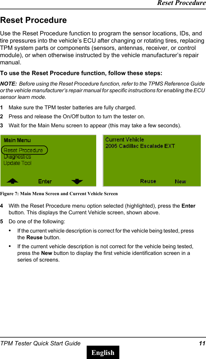 TPM Tester Quick Start Guide 11Reset ProcedureEnglishReset ProcedureUse the Reset Procedure function to program the sensor locations, IDs, and tire pressures into the vehicle&rsquo;s ECU after changing or rotating tires, replacing TPM system parts or components (sensors, antennas, receiver, or control module), or when otherwise instructed by the vehicle manufacturer&rsquo;s repair manual.To use the Reset Procedure function, follow these steps:NOTE:  Before using the Reset Procedure function, refer to the TPMS Reference Guide or the vehicle manufacturer&rsquo;s repair manual for specific instructions for enabling the ECU sensor learn mode.1Make sure the TPM tester batteries are fully charged.2Press and release the On/Off button to turn the tester on.3Wait for the Main Menu screen to appear (this may take a few seconds).Figure 7: Main Menu Screen and Current Vehicle Screen4With the Reset Procedure menu option selected (highlighted), press the Enter button. This displays the Current Vehicle screen, shown above.5Do one of the following:&bull;If the current vehicle description is correct for the vehicle being tested, press the Reuse button.&bull;If the current vehicle description is not correct for the vehicle being tested, press the New button to display the first vehicle identification screen in a series of screens.